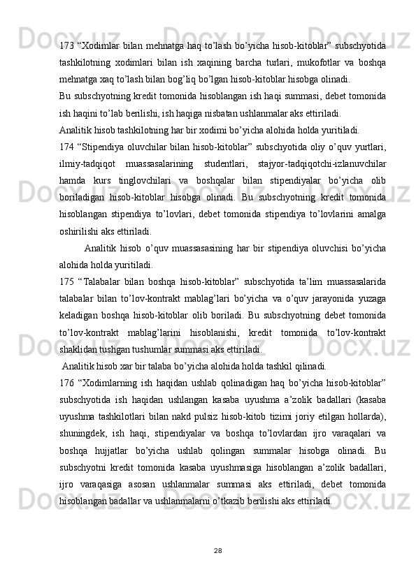 28173 “Xodimlar  bilan  mehnatga haq to’lash  bo’yicha hisob-kitoblar”  subschyotida
tashkilotning   xodimlari   bilan   ish   xaqining   barcha   turlari,   mukofotlar   va   boshqa
mehnatga xaq to’lash bilan bog’liq bo’lgan hisob-kitoblar hisobga olinadi.
Bu subschyotning kredit tomonida hisoblangan ish haqi summasi, debet tomonida
ish haqini to’lab berilishi, ish haqiga nisbatan ushlanmalar aks ettiriladi.
Analitik hisob tashkilotning har bir xodimi bo’yicha alohida holda yuritiladi.
174 “Stipendiya oluvchilar bilan hisob-kitoblar” subschyotida oliy o’quv yurtlari,
ilmiy-tadqiqot   muassasalarining   studentlari,   stajyor-tadqiqotchi-izlanuvchilar
hamda   kurs   tinglovchilari   va   boshqalar   bilan   stipendiyalar   bo’yicha   olib
boriladigan   hisob-kitoblar   hisobga   olinadi.   Bu   subschyotning   kredit   tomonida
hisoblangan   stipendiya   to’lovlari,   debet   tomonida   stipendiya   to’lovlarini   amalga
oshirilishi aks ettiriladi. 
Analitik   hisob   o’quv   muassasasining   har   bir   stipendiya   oluvchisi   bo’yicha
alohida holda yuritiladi.
175   “Talabalar   bilan   boshqa   hisob-kitoblar”   subschyotida   ta’lim   muassasalarida
talabalar   bilan   to’lov-kontrakt   mablag’lari   bo’yicha   va   o’quv   jarayonida   yuzaga
keladigan   boshqa   hisob-kitoblar   olib   boriladi.   Bu   subschyotning   debet   tomonida
to’lov-kontrakt   mablag’larini   hisoblanishi,   kredit   tomonida   to’lov-kontrakt
shaklidan tushgan tushumlar summasi aks ettiriladi. 
 Analitik hisob xar bir talaba bo’yicha alohida holda tashkil qilinadi.
176   “Xodimlarning   ish   haqidan   ushlab   qolinadigan   haq   bo’yicha   hisob-kitoblar”
subschyotida   ish   haqidan   ushlangan   kasaba   uyushma   a’zolik   badallari   (kasaba
uyushma   tashkilotlari   bilan   nakd   pulsiz   hisob-kitob   tizimi   joriy   etilgan   hollarda),
shuningdek,   ish   haqi,   stipendiyalar   va   boshqa   to’lovlardan   ijro   varaqalari   va
boshqa   hujjatlar   bo’yicha   ushlab   qolingan   summalar   hisobga   olinadi.   Bu
subschyotni   kredit   tomonida   kasaba   uyushmasiga   hisoblangan   a’zolik   badallari,
ijro   varaqasiga   asosan   ushlanmalar   summasi   aks   ettiriladi,   debet   tomonida
hisoblangan badallar va ushlanmalarni o’tkazib berilishi aks ettiriladi. 