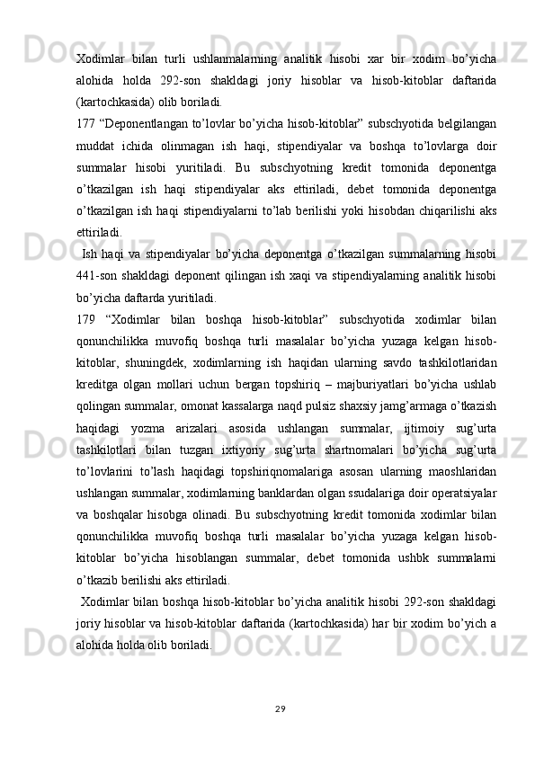 29Xodimlar   bilan   turli   ushlanmalarning   analitik   hisobi   xar   bir   xodim   bo’yicha
alohida   holda   292-son   shakldagi   joriy   hisoblar   va   hisob-kitoblar   daftarida
(kartochkasida) olib boriladi.
177 “Deponentlangan to’lovlar bo’yicha hisob-kitoblar” subschyotida belgilangan
muddat   ichida   olinmagan   ish   haqi,   stipendiyalar   va   boshqa   to’lovlarga   doir
summalar   hisobi   yuritiladi.   Bu   subschyotning   kredit   tomonida   deponentga
o’tkazilgan   ish   haqi   stipendiyalar   aks   ettiriladi,   debet   tomonida   deponentga
o’tkazilgan   ish   haqi   stipendiyalarni   to’lab  berilishi   yoki   hisobdan   chiqarilishi   aks
ettiriladi.
  Ish   haqi   va   stipendiyalar   bo’yicha   deponentga   o’tkazilgan   summalarning   hisobi
441-son  shakldagi   deponent  qilingan  ish  xaqi  va  stipendiyalarning  analitik hisobi
bo’yicha daftarda yuritiladi.
179   “Xodimlar   bilan   boshqa   hisob-kitoblar”   subschyotida   xodimlar   bilan
qonunchilikka   muvofiq   boshqa   turli   masalalar   bo’yicha   yuzaga   kelgan   hisob-
kitoblar,   shuningdek,   xodimlarning   ish   haqidan   ularning   savdo   tashkilotlaridan
kreditga   olgan   mollari   uchun   bergan   topshiriq   –   majburiyatlari   bo’yicha   ushlab
qolingan summalar, omonat kassalarga naqd pulsiz shaxsiy jamg’armaga o’tkazish
haqidagi   yozma   arizalari   asosida   ushlangan   summalar,   ijtimoiy   sug’urta
tashkilotlari   bilan   tuzgan   ixtiyoriy   sug’urta   shartnomalari   bo’yicha   sug’urta
to’lovlarini   to’lash   haqidagi   topshiriqnomalariga   asosan   ularning   maoshlaridan
ushlangan summalar, xodimlarning banklardan olgan ssudalariga doir operatsiyalar
va   boshqalar   hisobga   olinadi.   Bu   subschyotning   kredit   tomonida   xodimlar   bilan
qonunchilikka   muvofiq   boshqa   turli   masalalar   bo’yicha   yuzaga   kelgan   hisob-
kitoblar   bo’yicha   hisoblangan   summalar,   debet   tomonida   ushbk   summalarni
o’tkazib berilishi aks ettiriladi.
  Xodimlar bilan boshqa hisob-kitoblar bo’yicha analitik hisobi  292-son shakldagi
joriy hisoblar  va hisob-kitoblar  daftarida (kartochkasida)  har  bir  xodim  bo’yich a
alohida holda olib boriladi. 