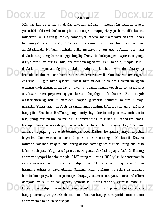 30Xulosa
XXI   asr   har   bir   inson   va   davlat   hayotida   xalqaro   munosabatlar   rolining   rivoji,
yo'nalishi   o'sishini   ko'rsatmoqda,   bu   xalqaro   huquq   rivojiga   ham   olib   kelishi
muqarrar.   XXI   asrdagi   tarixiy   taraqqiyot   barcha   mamlakatlami   yagona   jahon
hamjamiyati   bilan   bog'lab,   globallashuv   jarayonining   tobora   chuqurlashuvi   bilan
xarakterlanadi.   Nafaqat   tinchlik,   balki   insoniyat   omon   qolmog'ining   o'zi   ham
davlatlarning   keng   hamkorligiga   bog'liq.   Dunyoda   bo'layotgan   o'zgarishlar   yangi
dunyo   tartibi   va   tegishli   huquqiy   tartibotning   yaratilishini   talab   qilmoqda.   BMT
davlatlarni   «yo'naltirilgan   adolatli   xalqaro   tartibot   va   demokratiyaga
ko'maklashishni   xalqaro   hamkorlikni   rivojlantirish   yo'li   bilan   davom   ettirishga»1
chaqiradi.   Bugun   hatto   qudratli   davlat   ham   yakka   holda   o'z   fuqarolarining   va
o'zining xavfsizligini ta’minlay olmaydi. Shu faktni anglab yetish milliy va xalqaro
xavfsizlik   konsepsiyasini   qayta   ko'rib   chiqishga   olib   keladi.   Bu   bo'lajak
o'zgarishlarning   muhim   xarakteri   haqida   guvohlik   beruvchi   muhim   nuqtayi
nazardir. Yangi  jahon tartiboti va uning amal qilishini ta’minlovchi qurol xalqaro
huquqdir.   Shu   bois   BMTning   eng   asosiy   hujjatlarida   xalqaro   munosabatlarda
huquqning   ustunligini   ta’minlash   ahamiyatining   ta’kidlanishi   tasodifiy   emas.
Nafaqat   davlatlar   orasidagi   munosabatlarda,   balki   ularning   ichki   hayotida   ham
xalqaro   huquqning   roli   o'sib   bormoqda.   Globallashuv   kelajakda   jamiyat   hayotini
baynalmilallashtirishga,   xalqaro   aloqalar   rolining   o'sishiga   olib   keladi.   Shunga
muvofiq   ravishda   xalqaro   huquqning   davlat   hayotiga   va   qisman   uning   huquqiga
ta’siri kuchayadi. Yagona xalqaro va ichki qonuniylik holati paydo bo'ladi. Buning
ahamiyati yuqori baholanmoqda, BMT ming yillikning 2000-yilgi deklaratsiyasida
asosiy   vazifalardan   biri   sifatida   «xalqaro   va   ichki   ishlarda   huquq   ustuvorligiga
hurmatni   oshirish»,   qayd   etilgan.   Shuning   uchun   parlament   a’zolari   va   sudyalar
hamda   boshqa   yurist   -   larga   xalqaro-huquqiy   bilimlar   nihoyatda   zarur.   M   a’lum
darajada   bu   bilimlar   har   qanday   yuridik   ta’limning   tarkibiy   qismiga   aylanishi
kerak. Busiz xalqaro hayot taraqqiyotida yo'l topishning iloji yo'q. Xullas, xalqaro
huquq   jismoniy   va   yuridik   shaxslar   manfaati   va   huquqi   himoyasida   tobora   katta
ahamiyatga ega bo'lib bormoqda. 