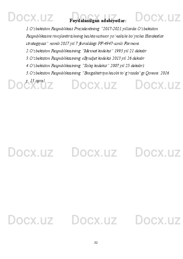 32Foydalanilgan adabiyotlar:
1.O’zbekiston Respublikasi Prezidentining “2017-2021 yillarda O’zbekiston 
Respublikasini rivojlantirishning beshta ustuvor yo’nalishi bo’yicha Harakatlar 
strategiyasi” nomli 2017 yil 7 fevraldagi PF-4947-sonli Farmoni.
2.O’zbekiston Respublikasining “Mexnat kodeksi” 1995 yil 21 dekabr
3.O’zbekiston Respublikasining «Byudjet kodeksi 2013 yil 26 dekabr
4.O’zbekiston Respublikasining “Soliq kodeksi” 2007 yil 25 dekabr)
5.O’zbekiston Respublikasining “Buxgaltetriya hisobi to’g’risida”gi Qonuni. 2016
y. 13 aprel 