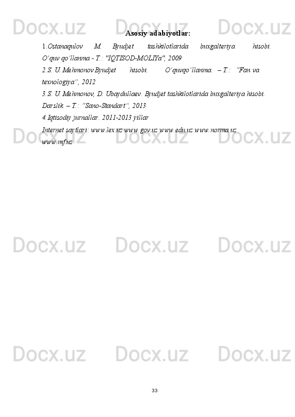 33Asosiy adabiyotlar:
1. Ostanaqulov M. Byudjet tashkilotlarida buxgalteriya hisobi. 
O’quv qo’llanma - T.: "IQTISOD-MOLIYa", 2009
2.S. U. Mehmonov Byudjet hisobi. O’quv qo’llanma. – T.: “Fan va 
texnologiya”, 2012
3.S. U. Mehmonov, D. Ubaydullaev. Byudjet tashkilotlarida buxgalteriya hisobi. 
Darslik. – T.: “Sano-Standart”, 2013
4.Iqtisodiy jurnallar. 2011-2013 yillar
Internet saytlari: www.lex.uz www.gov.uz www.edu.uz www.norma.uz
www.mf.uz 