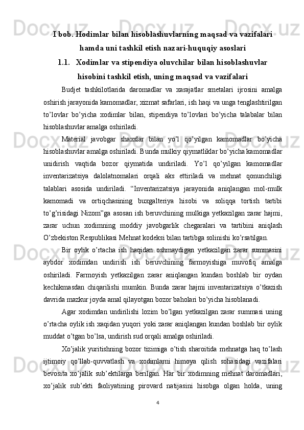 4I bob. Hodimlar bilan hisoblashuvlarning maqsad va vazifalari
hamda uni tashkil etish nazari-huquqiy asoslari
1.1. Xodimlar va stipendiya oluvchilar bilan hisoblashuvlar
hisobini tashkil etish, uning maqsad va vazifalari
Budjet   tashkilotlarida   daromadlar   va   xarajatlar   smetalari   ijrosini   amalga
oshirish jarayonida kamomadlar, xizmat safarlari, ish haqi va unga tenglashtirilgan
to’lovlar   bo’yicha   xodimlar   bilan,   stipendiya   to’lovlari   bo’yicha   talabalar   bilan
hisoblashuvlar amalga oshiriladi.
Material   javobgar   shaxslar   bilan   yo’l   qo’yilgan   kamomadlar   bo’yicha
hisoblashuvlar amalga oshiriladi. Bunda mulkiy qiymatliklar bo’yicha kamomadlar
unidirish   vaqtida   bozor   qiymatida   undiriladi.   Yo’l   qo’yilgan   kamomadlar
inventarizatsiya   dalolatnomalari   orqali   aks   ettiriladi   va   mehnat   qonunchiligi
talablari   asosida   undiriladi.   “Inventarizatsiya   jarayonida   aniqlangan   mol-mulk
kamomadi   va   ortiqchasining   buxgalteriya   hisobi   va   soliqqa   tortish   tartibi
to’g’risidagi  Nizom”ga  asosan  ish  beruvchining mulkiga  yetkazilgan  zarar   hajmi,
zarar   uchun   xodimning   moddiy   javobgarlik   chegaralari   va   tartibini   aniqlash
O’zbekiston Respublikasi Mehnat kodeksi bilan tartibga solinishi ko’rsatilgan.
Bir   oylik   o’rtacha   ish   haqidan   oshmaydigan   yetkazilgan   zarar   summasini
aybdor   xodimdan   undirish   ish   beruvchining   farmoyishiga   muvofiq   amalga
oshiriladi.   Farmoyish   yetkazilgan   zarar   aniqlangan   kundan   boshlab   bir   oydan
kechikmasdan   chiqarilishi   mumkin.   Bunda   zarar   hajmi   inventarizatsiya   o’tkazish
davrida mazkur joyda amal qilayotgan bozor baholari bo’yicha hisoblanadi.
Agar   xodimdan   undirilishi   lozim   bo’lgan   yetkazilgan   zarar   summasi   uning
o’rtacha oylik ish xaqidan yuqori yoki zarar aniqlangan kundan boshlab bir oylik
muddat o’tgan bo’lsa, undirish sud orqali amalga oshiriladi.
Xo’jalik   yuritishning   bozor   tizimiga   o’tish   sharoitida   mehnatga   haq  to’lash
ijtimoiy   qo’llab-quvvatlash   va   xodimlarni   himoya   qilish   sohasidagi   vazifalari
bevosita   xo’jalik   sub’ektilarga   berilgan.   Har   bir   xodimning   mehnat   daromadlari,
xo’jalik   sub’ekti   faoliyatining   pirovard   natijasini   hisobga   olgan   holda,   uning 