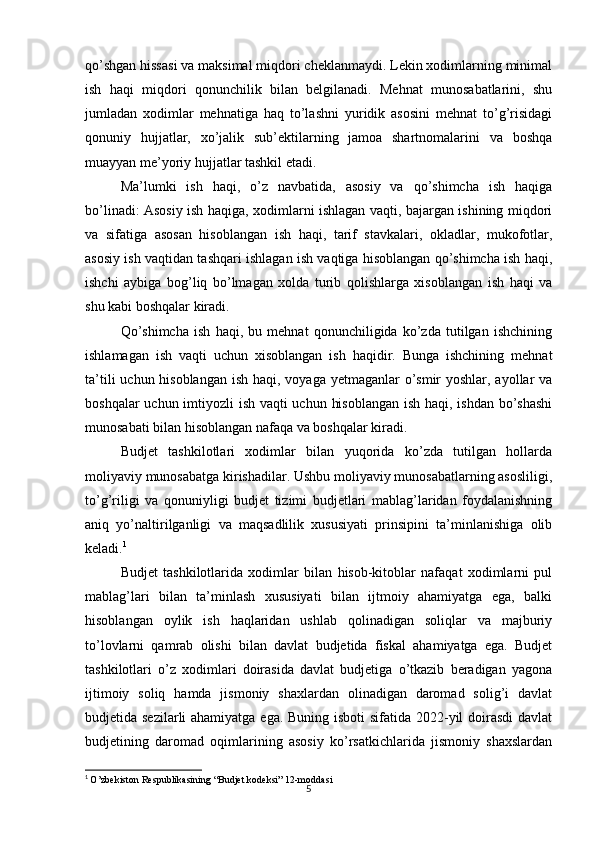 5qo’shgan hissasi va maksimal miqdori cheklanmaydi. Lekin xodimlarning minimal
ish   haqi   miqdori   qonunchilik   bilan   belgilanadi.   Mehnat   munosabatlarini,   shu
jumladan   xodimlar   mehnatiga   haq   to’lashni   yuridik   asosini   mehnat   to’g’risidagi
qonuniy   hujjatlar,   xo’jalik   sub’ektilarning   jamoa   shartnomalarini   va   boshqa
muayyan me’yoriy hujjatlar tashkil etadi.
Ma’lumki   ish   haqi,   o’z   navbatida,   asosiy   va   qo’shimcha   ish   haqiga
bo’linadi: Asosiy ish haqiga, xodimlarni ishlagan vaqti, bajargan ishining miqdori
va   sifatiga   asosan   hisoblangan   ish   haqi,   tarif   stavkalari,   okladlar,   mukofotlar,
asosiy ish vaqtidan tashqari ishlagan ish vaqtiga hisoblangan qo’shimcha ish haqi,
ishchi   aybiga   bog’liq   bo’lmagan   xolda   turib   qolishlarga   xisoblangan   ish   haqi   va
shu kabi boshqalar kiradi.
Qo’shimcha   ish   haqi,   bu   mehnat   qonunchiligida   ko’zda   tutilgan   ishchining
ishlamagan   ish   vaqti   uchun   xisoblangan   ish   haqidir.   Bunga   ishchining   mehnat
ta’tili  uchun hisoblangan ish haqi, voyaga yetmaganlar o’smir yoshlar, ayollar va
boshqalar  uchun imtiyozli ish vaqti  uchun hisoblangan  ish haqi, ishdan bo’shashi
munosabati bilan hisoblangan nafaqa va boshqalar kiradi.
Budjet   tashkilotlari   xodimlar   bilan   yuqorida   ko’zda   tutilgan   hollarda
moliyaviy munosabatga kirishadilar. Ushbu moliyaviy munosabatlarning asosliligi,
to’g’riligi   va   qonuniyligi   budjet   tizimi   budjetlari   mablag’laridan   foydalanishning
aniq   yo’naltirilganligi   va   maqsadlilik   xususiyati   prinsipini   ta’minlanishiga   olib
keladi. 1
Budjet   tashkilotlarida   xodimlar   bilan   hisob-kitoblar   nafaqat   xodimlarni   pul
mablag’lari   bilan   ta’minlash   xususiyati   bilan   ijtmoiy   ahamiyatga   ega,   balki
hisoblangan   oylik   ish   haqlaridan   ushlab   qolinadigan   soliqlar   va   majburiy
to’lovlarni   qamrab   olishi   bilan   davlat   budjetida   fiskal   ahamiyatga   ega.   Budjet
tashkilotlari   o’z   xodimlari   doirasida   davlat   budjetiga   o’tkazib   beradigan   yagona
ijtimoiy   soliq   hamda   jismoniy   shaxlardan   olinadigan   daromad   solig’i   davlat
budjetida sezilarli  ahamiyatga ega. Buning isboti  sifatida 2022-yil  doirasdi  davlat
budjetining   daromad   oqimlarining   asosiy   ko’rsatkichlarida   jismoniy   shaxslardan
1
  O’zbekiston Respublikasining “Budjet kodeksi” 12-moddasi 