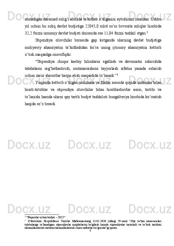 6olinadigan daromad solig’i alohida ta’kidlab o’tilganini aytishimiz mumkin. Ushbu
yil   uchun  bu  soliq  davlat  budjetiga  22045,0  mlrd  so’m   bevosita  soliqlar  hisobida
32,2 foizni umumiy davlat budjeti doirasida esa 11,04 foizni tashkil etgan. 2
 
Stipendiya   oluvchilar   borasida   gap   ketganda   ularning   davlat   budjetiga
moliyaviy   ahamiyatini   ta’kidlashdan   ko’ra   uning   ijtimoiy   ahamiyatini   keltirib
o’tish maqsadga muvofiqdir.
“ Stipendiya   chuqur   kasbiy   bilimlarni   egallash   va   davomatni   oshirishda
talabalarni   rag’batlantirish,   mutaxassislarni   tayyorlash   sifatini   yanada   oshirish
uchun zarur sharoitlar barpo etish maqsadida to’lanadi.” 3
Yuqorida keltirib o’tilgan mulohaza va fikrlar asosida quyida xodimlar bilan
hisob-kitoblar   va   stipendiya   oluvchilar   bilan   hisoblashuvlar   asosi,   tartibi   va
to’lanishi hamda ularni qay tartib budjet tashkiloti buxgalteriya hisobida ko’rsatish
haqida so’z boradi.
2
  “Fuqarolar uchun budjet – 2022”
3
  O‘zbekiston   Respublikasi   Vazirlar   Mahkamasining   31.01.2020   yildagi   59-sonli   “Oliy   ta’lim   muassasalari
talabalariga   to’lanadigan   stipendiyalar   miqdorlarini   belgilash   hamda   stipendiyalar   tayinlash   va   to’lash   tartibini
takomillashtirish tartibini takomillashtirish chora-tadbirlari to’grisida”gi qarori. 