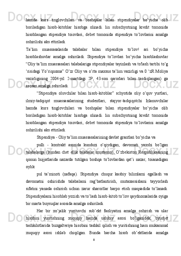 8hamda   kurs   tinglovchilari   va   boshqalar   bilan   stipendiyalar   bo’yicha   olib
boriladigan   hisob-kitoblar   hisobga   olinadi.   lin   subschyotning   kredit   tomonida
hisoblangan   stipendiya   toiovlari,   debet   tomonida   stipendiya   to’lovlarini   amalga
oshirilishi aks ettiriladi. 
Ta’lim   muassasalarida   talabalar   bilan   stipendiya   to’lov!   ari   bo’yicha
hisoblashuvlar   amalga   oshiriladi.   Stipendiya   to’lovlari   bo’yicha   hisoblashuvlar
“Oliy ta’lim muassasalari talabalariga stipendiyalar tayinlash va to'lash tartibi to’g
‘risidagi Yo’riqnoma” O’zr Oliy va o’rta maxsus ta’lim vazirligi va 0 ‘zR Moliya
vazirligining   2004-yil   2-martdagi   2P,   43-son   qarorlari   bilan   tasdiqlangan)   ga
asosan amalga oshiriladi. 
“Stipendiya   oluvchilar   bilan   hisob-kitoblar”   schyotida   oliy   o’quv   yurtlari,
ilmiy-tadqiqot   muassasalarining   studentlari,   stajyor-tadqiqotchi   Izlanuvchilar
hamda   kurs   tinglovchilari   va   boshqalar   bilan   stipendiyalar   bo’yicha   olib
boriladigan   hisob-kitoblar   hisobga   olinadi.   lin   subschyotning   kredit   tomonida
hisoblangan   stipendiya   toiovlari,   debet   tomonida   stipendiya   to’lovlarini   amalga
oshirilishi aks ettiriladi. 
Stipendiya - Oliy ta’lim muassasalarining davlat grantlari bo’yicha va 
pulli   -   kontrakt   asosida   kunduzi   o’qiydigan,   davomati   yaxshi   bo’lgan
talabalarga   (bundan   chet   ellik   talabalar   mustasno),   O’zbekiston   Respublikasining
qonun   hujjatlarida   nazarda   tutilgan   boshqa   to’lovlardan   qat’i   nazar,   toianadigan
oylik 
pul   ta’minoti   (nafaqa).   Stipendiya   chuqur   kasbiy   bilimlami   egallash   va
davomatni   oshirishda   talabalami   rag’batlantirish,   mutaxassislami   tayyorlash
sifatini   yanada   oshirish   uchun   zarur   sharoitlar   barpo   etish   maqsadida   to’lanadi.
Stipendiyalami hisoblab yozish va to’lash hisob-kitob to’lov qaydnomalarida oyiga
bir marta buyruqlar asosida amalga oshiriladi.
Har   bir   xo’jalik   yurituvchi   sub’ekt   faoliyatini   amalga   oshirish   va   ular
hisobini   yuritishning   xuquqiy   hamda   uslubiy   asosi   bo’lganidek,   byudjet
tashkilotlarida   buxgalteriya   hisobini   tashkil   qilish   va   yuritishning   ham   mukammal
xuquqiy   asosi   ishlab   chiqilgan.   Bunda   barcha   hisob   ob’ektlarida   amalga 