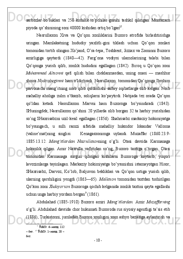 sarbozlar   bo’luklari   va   250   kishilik   to’pchilar   guruhi   tashkil   qilingan.   Muntazam
piyoda qo’shinining soni 40000 kishidan ortiq bo’lgan 15
. 
Nasrullaxon   Xiva   va   Qo’qon   xonliklarini   Buxoro   atrofida   birlashtirishga
uringan.   Mamlakatning   hududiy   yaxlitli-gini   tiklash   uchun   Qo’qon   xonlari
tomonidan tortib olingan Xo’jand, O’ra-tepa, Toshkent, Jizzax va Zominni Buxoro
amirligiga   qaytardi   (1840—42).   Farg’ona   vodiysi   ulamolarining   talabi   bilan
Qo’qonga   yurish   qilib,   xonlik   hududini   egallagan   (1842).   Biroq   u   Qo’qon   xoni
Muhammad   Alixonni   qatl   qilish   bilan   cheklanmasdan,   uning   onasi   —   mashhur
shoira  Nodirabegimni  ham o’ldirtiradi. Nasrullaxon  tomonidan Qo’qonga Ibrohim
parvonachi mang’itning noib qilib qoldirilishi salbiy oqibatlarga olib kelgan. Noib
mahalliy  aholiga  zulm   o’tkazib,   soliqlarni   ko’paytirdi.  Natijada  tez  orada  Qo’qon
qo’ldan   ketadi.   Nasrullaxon   Marvni   ham   Buxoroga   bo’ysindiradi   (1843).
SHuningdek, Nasrullaxon qo’shini 20 yillarda olib borgan 32 ta harbiy yurishidan
so’ng SHaxrisabzni uzil-kesil egallagan (1856). Shahrisabz markaziy hokimiyatga
bo’ysungach,   u   sulh   ramzi   sifatida   mahalliy   hukmdor   Iskandar   Valloma
(valine’mat)ning   singlisi       Kenagasxonimga   uylandi.   Muzaffar   (1860.23.9-
1885.13.12.   Mang’itlardan   Nasrullaxon ning   o’g’li.   Otasi   davrida   Karmanaga
hokimlik   qilgan.   Amir   Nasrulla   vafotidan   so’ng,   Buxoro   taxtiga   o’tirgan.   Otasi
tomonidan   Karmanaga   surgun   qilingan   kishilarni   Buxoroga   kaytarib,   yuqori
lavozimlarga tayinlagan. Markaziy hokimiyatga bo’ysunishni  istamayotgan Hisor,
SHaxrisabz,   Darvoz,   Ko’lob,   Baljuvon   bekliklari   va   Qo’qon   ustiga   yurish   qilib,
ularning   qarshiligini   yengdi   (1863—65).   Mallaxon   tomonidan   taxtdan   tushirilgan
Qo’kon xoni  Xudoyorxon  Buxoroga qochib kelganida xonlik taxtini qayta egallashi
uchun unga harbiy yordam bergan 7
 (1861).  
Abdulahad   (1885-1910)   Buxoro   amiri   Mang’itlardan.   Amir   Muzaffarning
o’g’li. Abdulahad davrida chor hukumati Buxoroda rus siyosiy agentligi ta’sis etib
(1886), Turkistonni, jumladan Buxoro xonligini xom ashyo bazasiga aylantirish va
7
 ЎзМЭ.   6–жилд. 112 
– бет.   17
 ЎзМЭ. 1–жилд. 20 – 
бет. 
-  10  - 
  