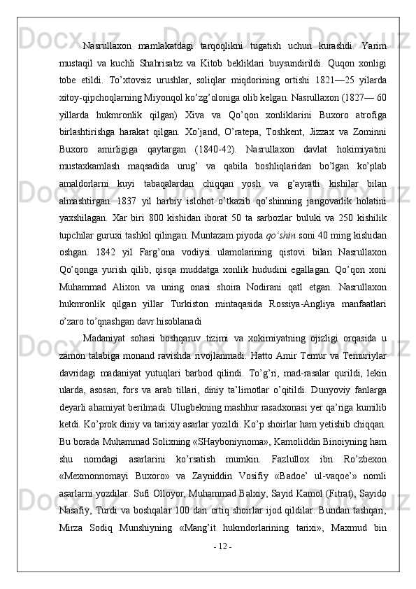 Nasrullaxon   mamlakatdagi   tarqoqlikni   tugatish   uchun   kurashdi.   Yarim
mustaqil   va   kuchli   Shahrisabz   va   Kitob   bekliklari   buysundirildi.   Quqon   xonligi
tobe   etildi.   To’xtovsiz   urushlar,   soliqlar   miqdorining   ortishi   1821—25   yilarda
xitoy-qipchoqlarning Miyonqol ko’zg’oloniga olib kelgan. Nasrullaxon (1827— 60
yillarda   hukmronlik   qilgan)   Xiva   va   Qo’qon   xonliklarini   Buxoro   atrofiga
birlashtirishga   harakat   qilgan.   Xo’jand,   O’ratepa,   Toshkent,   Jizzax   va   Zominni
Buxoro   amirligiga   qaytargan   (1840-42).   Nasrullaxon   davlat   hokimiyatini
mustaxkamlash   maqsadida   urug’   va   qabila   boshliqlaridan   bo’lgan   ko’plab
amaldorlarni   kuyi   tabaqalardan   chiqqan   yosh   va   g’ayratli   kishilar   bilan
almashtirgan.   1837   yil   harbiy   islohot   o’tkazib   qo’shinning   jangovarlik   holatini
yaxshilagan.   Xar   biri   800   kishidan   iborat   50   ta   sarbozlar   buluki   va   250   kishilik
tupchilar guruxi tashkil qilingan. Muntazam piyoda  qo’shin   soni 40 ming kishidan
oshgan.   1842   yil   Farg’ona   vodiysi   ulamolarining   qistovi   bilan   Nasrullaxon
Qo’qonga   yurish   qilib,   qisqa   muddatga   xonlik   hududini   egallagan.   Qo’qon   xoni
Muhammad   Alixon   va   uning   onasi   shoira   Nodirani   qatl   etgan.   Nasrullaxon
hukmronlik   qilgan   yillar   Turkiston   mintaqasida   Rossiya-Angliya   manfaatlari
o’zaro to’qnashgan davr hisoblanadi 
Madaniyat   sohasi   boshqaruv   tizimi   va   xokimiyatning   ojizligi   orqasida   u
zamon   talabiga  monand   ravishda   rivojlanmadi.   Hatto  Amir   Temur   va   Temuriylar
davridagi   madaniyat   yutuqlari   barbod   qilindi.   To’g’ri,   mad-rasalar   qurildi,   lekin
ularda,   asosan,   fors   va   arab   tillari,   diniy   ta’limotlar   o’qitildi.   Dunyoviy   fanlarga
deyarli ahamiyat berilmadi. Ulugbekning mashhur rasadxonasi yer qa’riga kumilib
ketdi. Ko’prok diniy va tarixiy asarlar yozildi. Ko’p shoirlar ham yetishib chiqqan.
Bu borada Muhammad Solixning «SHayboniynoma», Kamoliddin Binoiyning ham
shu   nomdagi   asarlarini   ko’rsatish   mumkin.   Fazlullox   ibn   Ro’zbexon
«Mexmonnomayi   Buxoro»   va   Zayniddin   Vosifiy   «Badoe’   ul-vaqoe’»   nomli
asarlarni yozdilar. Sufi Olloyor, Muhammad Balxiy, Sayid Kamol (Fitrat), Sayido
Nasafiy,   Turdi   va   boshqalar   100  dan   ortiq   shoirlar   ijod  qildilar.  Bundan   tashqari,
Mirza   Sodiq   Munshiyning   «Mang’it   hukmdorlarining   tarixi»,   Maxmud   bin
-  12  - 
  