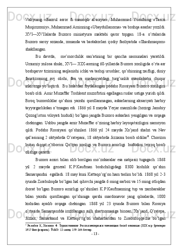 Valiyning   «Baxrul   asror   fi   manoqib   al-axyor»,   Muhammad   Yusufning   «Tarixi
Muqimxoniy», Muhammad Aminning «Ubaydullanoma» va boshqa asarlar yozildi.
XVI—XVIIalarda   Buxoro   miniatyura   maktabi   qaror   topgan.   18-a.   o’rtalarida
Buxoro saroy sozanda,  xonanda va  bastakorlari  ijodiy faoliyatida «Shashmaqom»
shakllangan. 
Bu   davrda,     me’morchilik   san’atining   bir   qancha   namunalari   yaratildi.
Umumiy xulosa shuki, XVI— XIX-asrning 60-yillarida Buxoro xonligida o’rta asr
boshqaruv tizimining saqlanishi ichki va tashqi urushlar, qo’shinning zaifligi, diniy
fanatizmning   avj   olishi,   fan   va   madaniyatdagi   turg’unlik   mamlakatni   chuqur
inkirozga yo’liqtirdi.  Bu holatdan foydalangan podsho Rossiyasi Buxoro xonligini
bosib oldi. Amir Muzaffar Toshkent muzofotini egallagan ruslar ustiga yurish qildi.
Biroq   buxoroliklar   qo’shini   yaxshi   qurollanmagan,   askarlarning   aksariyati   harbiy
tayyorgarlikdan o’tmagan edi. 1866 yil 8 mayda Yerjar manzilida (hozirgi Janubiy
Qozog’iston viloyati hududi) bo’lgan jangda Buxoro askarlari yengilgan va orqaga
chekingan. Ushbu jangda amir Muzaffar o’zining harbiy layoqatsizligini namoyon
qildi.   Podsho   Rossiyasi   qo’shinlari   1866   yil   24   mayda   Xo’jand   shahri   va   Nav
qal’asining 2 oktyabrda O’ratepani, 18 oktyabrda Jizzaxni bosib oldilar 8
. Chorizm
butun diqqat-e’tiborini  Qo’qon xonligi va Buxoro amirligi    hududini  tezroq bosib
olishga qaratdi. 
Buxoro  amiri  bilan  olib  borilgan  mo’zokaralar   esa   natijasiz  tugagach.   1868
yil   2   mayda   general   K.P.Kaufman   boshchiligidagi   8300   kishilik   qo’shin
Samarqandni  egalladi. 18 may kuni Kattaqo’rg’on ham taslim bo’ldi. 1868 yil 2-3
iyunda Zirabuloqda bo’lgan hal qiluvchi jangda 6 ming sarboz va 15 ming otliqdan
iborat   bo’lgan   Buxoro   amirligi   qo’shinlari   K.P.Kaufmanning   tup   va   zambaraklar
bilan   yaxshi   qurollangan   qo’shiniga   qarshi   mardonavor   jang   qilsalarda,   1000
kishidan   ajralib   orqaga   chekingan.   1868   yil   23   iyunda   Buxoro   bilan   Rossiya
o’rtasida Samarqandda imzolangan sulh shartnomasiga binoan, Xo’jand, O’ratepa,
Jizzax,   Samarkand   va   Kattaqo’rg’on   shaharlaridan   to   Zirabuloqqacha   bo’lgan
8
  Ражабов   К,   Хасанов   Ф.   Туркистоннинг   Россия   империяси   томонпдан   босиб   олиниши   (XIX   аср   ўрталари-
1917 йил феврвль). ЎзМЭ. 12-жилд. 159-164-бетлар. 
-  13  - 
  