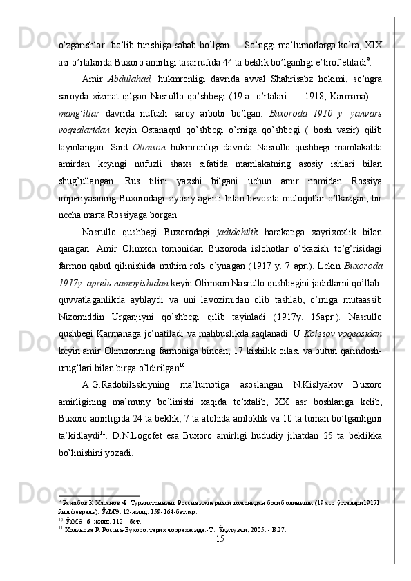 o’zgarishlar   bo’lib turishiga sabab bo’lgan.       So’nggi ma’lumotlarga ko’ra, XIX
asr o’rtalarida Buxoro amirligi tasarrufida 44 ta beklik bo’lganligi e’tirof etiladi 9
.  
Amir   Abdulahad,   hukmronligi   davrida   avval   Shahrisabz   hokimi,   so’ngra
saroyda   xizmat   qilgan   Nasrullo   qo’shbegi   (19-a.   o’rtalari   —   1918,   Karmana)   —
mang’itlar   davrida   nufuzli   saroy   arbobi   bo’lgan .   Buxoroda   1910   y.   yanvar ь
voqealaridan   keyin   Ostanaqul   qo’shbegi   o’rniga   qo’shbegi   (   bosh   vazir)   qilib
tayinlangan.   Said   Olimxon   hukmronligi   davrida   Nasrullo   qushbegi   mamlakatda
amirdan   keyingi   nufuzli   shaxs   sifatida   mamlakatning   asosiy   ishlari   bilan
shug’ullangan.   Rus   tilini   yaxshi   bilgani   uchun   amir   nomidan   Rossiya
imperiyasining Buxorodagi siyosiy agenti bilan bevosita muloqotlar o’tkazgan, bir
necha marta Rossiyaga borgan. 
Nasrullo   qushbegi   Buxorodagi   jadidchilik   harakatiga   xayrixoxlik   bilan
qaragan.   Amir   Olimxon   tomonidan   Buxoroda   islohotlar   o’tkazish   to’g’risidagi
farmon   qabul   qilinishida   muhim   rol ь   o’ynagan   (1917   y.   7   apr.).   Lekin   Buxoroda
1917y. aprel ь  namoyishidan  keyin Olimxon Nasrullo qushbegini jadidlarni qo’llab-
quvvatlaganlikda   ayblaydi   va   uni   lavozimidan   olib   tashlab,   o’rniga   mutaassib
Nizomiddin   Urganjiyni   qo’shbegi   qilib   tayinladi   (1917y.   15apr.).   Nasrullo
qushbegi Karmanaga jo’natiladi va mahbuslikda saqlanadi. U   Kolesov voqeasidan
keyin amir Olimxonning farmoniga binoan, 17 kishilik oilasi va butun qarindosh-
urug’lari bilan birga o’ldirilgan 10
.  
A.G.Radobil ь skiyning   ma’lumotiga   asoslangan   N.Kislyakov   Buxoro
amirligining   ma’muriy   bo’linishi   xaqida   to’xtalib,   XX   asr   boshlariga   kelib,
Buxoro amirligida 24 ta beklik, 7 ta alohida amloklik va 10 ta tuman bo’lganligini
ta’kidlaydi 11
.   D.N.Logofet   esa   Buxoro   amirligi   hududiy   jihatdan   25   ta   beklikka
bo’linishini yozadi. 
9
 Ражабов К.Хасанов Ф. Туркистоннинг Россия империяси томонидан босиб олиниши (19 аср ўрталари1917I 
йил февраль). ЎзМЭ. 12-жилд. 159-164-бетлар.  
10
 ЎзМЭ.   6–жилд. 112 – бет. 
11
 Холикова Р. Россия-Бухоро: тарих чоррахасида.-Т.: Ўқитувчи, 2005. - Б.27. 
-  15  - 
  