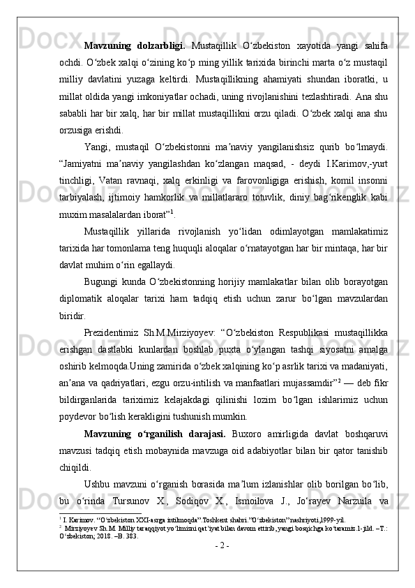 Mavzuning   dolzarbligi.   Mustaqillik   O zbekiston   xayotida   yangi   sahifaʻ
ochdi. O zbek xalqi o zining ko p ming yillik tarixida birinchi marta o z mustaqil	
ʻ ʻ ʻ ʻ
milliy   davlatini   yuzaga   keltirdi.   Mustaqillikning   ahamiyati   shundan   iboratki,   u
millat oldida yangi imkoniyatlar ochadi, uning rivojlanishini tezlashtiradi.   Ana shu
sababli har bir xalq, har bir millat mustaqillikni orzu qiladi. O zbek xalqi ana shu	
ʻ
orzusiga erishdi.
Yangi,   mustaqil   O zbekistonni   ma naviy   yangilanishsiz   qurib   bo lmaydi.	
ʻ ʼ ʻ
“Jamiyatni   ma naviy   yangilashdan   ko zlangan   maqsad,   -   deydi   I.Karimov,-yurt	
ʼ ʻ
tinchligi,   Vatan   ravnaqi,   xalq   erkinligi   va   farovonligiga   erishish,   komil   insonni
tarbiyalash,   ijtimoiy   hamkorlik   va   millatlararo   totuvlik,   diniy   bag rikenglik   kabi	
ʻ
muxim masalalardan iborat” 1
.
Mustaqillik   yillarida   rivojlanish   yo lidan   odimlayotgan   mamlakatimiz	
ʻ
tarixida har tomonlama teng huquqli aloqalar o rnatayotgan har bir mintaqa, har bir
ʻ
davlat muhim o rin egallaydi.	
ʻ
Bugungi   kunda   O zbekistonning   horijiy   mamlakatlar   bilan   olib   borayotgan	
ʻ
diplomatik   aloqalar   tarixi   ham   tadqiq   etish   uchun   zarur   bo lgan   mavzulardan	
ʻ
biridir.
Prezidentimiz   Sh.M.Mirziyoyev:   “O zbekiston   Respublikasi   mustaqillikka	
ʻ
erishgan   dastlabki   kunlardan   boshlab   puxta   o ylangan   tashqi   siyosatni   amalga	
ʻ
oshirib kelmoqda.Uning zamirida o zbek xalqining ko p asrlik tarixi va madaniyati,	
ʻ ʻ
an ana va qadriyatlari, ezgu orzu-intilish va manfaatlari mujassamdir”	
ʼ 2
  — deb fikr
bildirganlarida   tariximiz   kelajakdagi   qilinishi   lozim   bo lgan   ishlarimiz   uchun	
ʻ
poydevor bo lish kerakligini tushunish mumkin.	
ʻ
Mavzuning   o rganilish   darajasi.  	
ʻ Buxoro   amirligida   davlat   boshqaruvi
mavzusi   tadqiq   etish   mobaynida   mavzuga   oid   adabiyotlar   bilan   bir   qator   tanishib
chiqildi .
Ushbu   mavzuni   o rganish   borasida   ma lum   izlanishlar   olib   borilgan   bo lib,	
ʻ ʼ ʻ
bu   o rinda  	
ʻ Tursunov   X.,   Sodiqov   X.,   Ismoilova   J.,   Jo‘rayev   Narzuila   va
1
 I. Karimov. “O zbekiston XXI-asrga intilmoqda”.Toshkent shahri.”O zbekiston” nashriyoti,1999-yil.	
ʻ ʻ
2
  Mirziyoyev Sh.M. Milliy taraqqiyot yo limizni qat iyat bilan davom ettirib, yangi bosqichga ko taramiz.1-jild. –T.:	
ʻ ʼ ʻ
O zbekiston; 2018. –B. 383.	
ʻ
-  2  - 
  