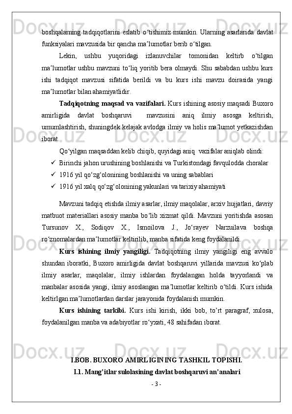boshqalarning  tadqiqotlarini  eslatib  o tishimiz   mumkin.  Ularning  asarlarida  ʻ d avlat
funksiyalari   mavzusida bir qancha ma lumotlar berib o tilgan.
ʼ ʻ
Lekin,   ushbu   yuqoridagi   izlanuvchilar   tomonidan   keltirb   o tilgan	
ʻ
ma lumotlar ushbu mavzuni  to liq yoritib bera olmaydi. Shu sababdan ushbu kurs	
ʼ ʻ
ishi   tadqiqot   mavzusi   sifatida   berildi   va   bu   kurs   ishi   mavzu   doirasida   yangi
ma lumotlar bilan ahamiyatlidir. 
ʼ
Tadqiqotning maqsad va vazifalari.   Kurs ishining asosiy maqsadi   Buxoro
amirligida   davlat   boshqaruvi     mavzusini   aniq   ilmiy   asosga   keltirish,
umumlashtirish, shuningdek kelajak avlodga ilmiy va holis ma lumot yetkazishdan	
ʼ
iborat. 
Qo yilgan maqsaddan kelib chiqib, quyidagi aniq 	
ʻ   vazifalar aniqlab olindi:
 Birinchi jahon urushining boshlanishi va Turkistondagi favqulodda choralar
 1916 yil qo‘zg‘olonining boshlanishi va uning sabablari
 1916 yil xalq qo‘zg‘olonining yakunlari va tarixiy ahamiyati
Mavzuni tadqiq etishda  ilmiy asarlar, ilmiy maqolalar, arxiv hujjatlari,  davriy
matbuot  materiallari  asosiy   manba bo lib xizmat   qildi. Mavzuni  yoritishda  asosan	
ʻ
Tursunov   X.,   Sodiqov   X.,   Ismoilova   J.,   Jo‘rayev   Narzuila va   boshqa
ro znomalardan ma lumotlar keltirilib, manba sifatida keng foydalanildi.	
ʻ ʼ
Kurs   ishining   ilmiy   yangiligi.   Tadqiqotning   ilmiy   yangiligi   eng   avvalo
shundan   iboratki,   Buxoro   amirligida   davlat   boshqaruvi   yillarida   mavzusi   ko plab	
ʻ
ilmiy   asarlar,   maqolalar,   ilmiy   ishlardan   foydalangan   holda   tayyorlandi   va
manbalar  asosida  yangi, ilmiy asoslangan  ma lumotlar  keltirib o tildi. Kurs ishida	
ʼ ʻ
keltirlgan ma lumotlardan darslar jarayonida foydalanish mumkin. 	
ʼ
Kurs   ishining   tarkibi.   Kurs   ishi   kirish,   ikki   bob,   to’rt   paragraf,   xulosa,
foydalanilgan manba va adabiyotlar ro yxati	
ʻ , 48 sahifadan  iborat.
 
 
I.BOB. BUXORO AMIRLIGINING TASHKIL TOPISHI.
I.1. Mang’itlar sulolasining davlat boshqaruvi an’analari 
-  3  - 
  