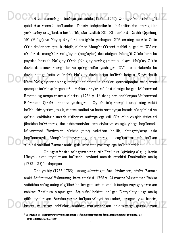 Buxoro amirligini boshqargan sulola (1757—1920). Uning vakillari Mang’it
qabilasiga   mansub   bo’lganlar.   Tarixiy   tadqiqotlarda     keltirilishicha,   mang’itlar
yirik turkiy urug’lardan biri bo’lib, ular dastlab XII- XIII asrlarda Dashti Qipchoq,
Idil   (Volga)   va   Yoyiq   daryolari   oralig’ida   yashagan.   XIV   asrning   oxirida   Oltin
O’rla  davlatidan  ajralib  chiqib,  alohida  Mang’it  O’rdani   tashkil  qilganlar.  XV  asr
o’rtalarida   mang’itlar   no’g’aylar   (nog’aylar)   deb   atalgan.   Mang’it   O’rda   ham   bu
paytdan   boshlab   No’g’ay   O’rda   (No’g’ay   xonligi)   nomini   olgan.   No’g’ay   O’rda
davlatida   asosan   mang’itlar   va   qo’ng’irotlar   yashagan.   XVI   asr   o’rtalarida   bu
davlat   ikkiga   katta   va   kichik   No’g’ay   davlatlariga   bo’linib   ketgan.   Keyinchalik
Katta   No’g’ay   tarkibidagi   mang’itlar   qavmi   o’zbeklar,   qoraqalpoqlar   va   qisman
qozoqlar tarkibiga kirganlar 3
.     Ashtarxoniylar sulolasi o’rniga kelgan Muhammad
Raximning   taxtga   rasman   o’tirishi   (1756   y.   16   dek.)   dan   boshlangan.Muhammad
Rahimxon   Qarshi   tomonda   yashagan   ―Oy   eli   to’q   mang’it   urug’ining   vakili
bo’lib, ekin yerlari, mulk, chorva mollari va katta sarmoyaga hamda o’z qabilasi va
qo’shni  qabilalar  o’rtasida e’tibor  va nufuzga  ega edi. O’z kelib chiqish rishtalari
jihatidan  ba’zi   mang’itlar   ashtarxoniylar,  temuriylar   va  chingiziylarga  bog’lanadi.
Muxammad   Raximxon   o’zbek   (turk)   xalqidan   bo’lib,   chingiziylarga   aslo
bog’lanmaydi.   Mang’itlar   qavmining   to’q   mang’it   urug’iga   mansub   bo’lgan
sulolasi vakillari Buxoro amirligida katta imtiyozlarga ega bo’lib bordilar.   
Uning vafotidan so’ng taxt vorisi etib Fozil tura (qizining o’g’li), keyin 
Ubaydullaxon   tayinlangan   bo’lsada,   davlatni   amalda   amakisi   Doniyolbiy   otaliq
(1758—85) boshqargan.  
Doniyolbiy (1758-1785) -   mang’itlar ning nufuzli biylaridan,   otaliq.   Buxoro
amiri  Muhammad Rahimning   katta amakisi. 1758 y. 24 martda Muhammad Rahim
vafotidan so’ng uning o’g’illari bo’lmagani uchun xonlik taxtiga voyaga yetmagan
nabirasi   Foziltura   o’tqazilgan,   Miyonkol   hokimi   bo’lgan   Donyolbiy   unga   otaliq
qilib tayinlangan.  Bundan norozi  bo’lgan viloyat  hokimlari, kenagas,  yuz, bahrin,
burqut   va   saroy   qabilalari   amirlari   markazlashgan   hokimiyatga   qarshi   isyon
3
 Рахматов М. Манғитлар уруғи тарихидан.// Ўзбекистон тарихи е^ш тадқиқотчилар нигоҳида. Т.: 
―O’zbekiston .2010.27-бет. 	
‖
-  4  - 
  