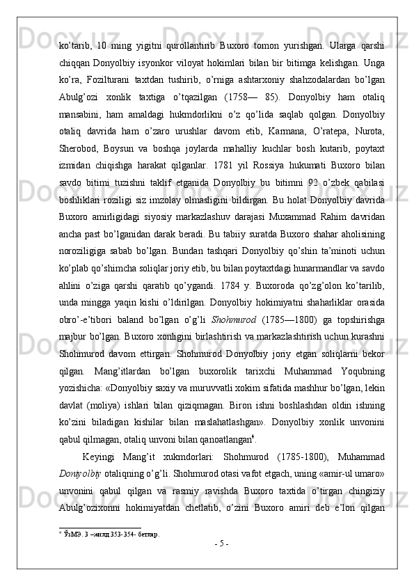 ko’tarib,   10   ming   yigitni   qurollantirib   Buxoro   tomon   yurishgan.   Ularga   qarshi
chiqqan   Donyolbiy   isyonkor   viloyat   hokimlari   bilan   bir   bitimga   kelishgan.   Unga
ko’ra,   Fozilturani   taxtdan   tushirib,   o’rniga   ashtarxoniy   shahzodalardan   bo’lgan
Abulg’ozi   xonlik   taxtiga   o’tqazilgan   (1758—   85).   Donyolbiy   ham   otaliq
mansabini,   ham   amaldagi   hukmdorlikni   o’z   qo’lida   saqlab   qolgan.   Donyolbiy
otaliq   davrida   ham   o’zaro   urushlar   davom   etib,   Karmana,   O’ratepa,   Nurota,
Sherobod,   Boysun   va   boshqa   joylarda   mahalliy   kuchlar   bosh   kutarib,   poytaxt
izmidan   chiqishga   harakat   qilganlar.   1781   yil   Rossiya   hukumati   Buxoro   bilan
savdo   bitimi   tuzishni   taklif   etganida   Donyolbiy   bu   bitimni   92   o’zbek   qabilasi
boshliklari  roziligi  siz  imzolay  olmasligini  bildirgan. Bu  holat   Donyolbiy davrida
Buxoro   amirligidagi   siyosiy   markazlashuv   darajasi   Muxammad   Rahim   davridan
ancha past  bo’lganidan darak beradi. Bu tabiiy suratda Buxoro shahar  aholisining
noroziligiga   sabab   bo’lgan.   Bundan   tashqari   Donyolbiy   qo’shin   ta’minoti   uchun
ko’plab qo’shimcha soliqlar joriy etib, bu bilan poytaxtdagi hunarmandlar va savdo
ahlini   o’ziga   qarshi   qaratib   qo’ygandi.   1784   y.   Buxoroda   qo’zg’olon   ko’tarilib,
unda   mingga   yaqin   kishi   o’ldirilgan.   Donyolbiy   hokimiyatni   shaharliklar   orasida
obro’-e’tibori   baland   bo’lgan   o’g’li   Shohmurod   (1785—1800)   ga   topshirishga
majbur bo’lgan. Buxoro xonligini birlashtirish va markazlashtirish uchun kurashni
Shohmurod   davom   ettirgan.   Shohmurod   Donyolbiy   joriy   etgan   soliqlarni   bekor
qilgan.   Mang’itlardan   bo’lgan   buxorolik   tarixchi   Muhammad   Yoqubning
yozishicha: «Donyolbiy saxiy va muruvvatli xokim sifatida mashhur bo’lgan, lekin
davlat   (moliya)   ishlari   bilan   qiziqmagan.   Biron   ishni   boshlashdan   oldin   ishning
ko’zini   biladigan   kishilar   bilan   maslahatlashgan».   Donyolbiy   xonlik   unvonini
qabul qilmagan, otaliq unvoni bilan qanoatlangan 4
.  
Keyingi   Mang’it   xukmdorlari:   Shohmurod   (1785-1800),   Muhammad
Doniyolbiy  otaliqning o’g’li. Shohmurod otasi vafot etgach, uning «amir-ul umaro»
unvonini   qabul   qilgan   va   rasmiy   ravishda   Buxoro   taxtida   o’tirgan   chingiziy
Abulg’ozixonni   hokimiyatdan   chetlatib,   o’zini   Buxoro   amiri   deb   e’lon   qilgan
4
 ЎзМЭ. 3 –жилд 353-354- бетлар. 
-  5  - 
  