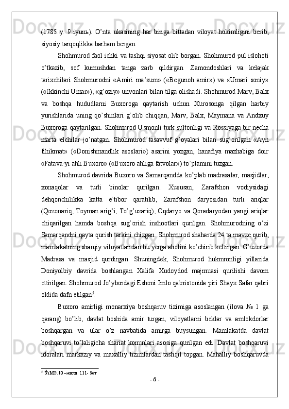 (1785   y.   9   iyun ь ).   O’nta   ukasining   har   biriga   bittadan   viloyat   hokimligini   berib,
siyosiy tarqoqlikka barham bergan. 
Shohmurod faol ichki va tashqi siyosat olib borgan. Shohmurod pul islohoti
o’tkazib,   sof   kumushdan   tanga   zarb   qildirgan.   Zamondoshlari   va   kelajak
tarixchilari   Shohmurodni   «Amiri   ma’sum»   («Begunoh   amir»)   va   «Umari   soniy»
(«Ikkinchi Umar»), «g’oziy» unvonlari bilan tilga olishadi. Shohmurod Marv, Balx
va   boshqa   hududlarni   Buxoroga   qaytarish   uchun   Xurosonga   qilgan   harbiy
yurishlarida   uning   qo’shinlari   g’olib   chiqqan,   Marv,   Balx,   Maymana   va   Andxuy
Buxoroga qaytarilgan. Shohmurod Usmonli turk sultonligi va Rossiyaga bir necha
marta   elchilar   jo’natgan.   Shohmurod   tasavvuf   g’oyalari   bilan   sug’orilgan   «Ayn
fihikmat»   («Donishmandlik   asoslari»)   asarini   yozgan,   hanafiya   mazhabiga   doir
«Fatava-yi ahli Buxoro» («Buxoro ahliga fatvolar») to’plamini tuzgan. 
Shohmurod davrida Buxoro va Samarqandda ko’plab madrasalar, masjidlar,
xonaqolar   va   turli   binolar   qurilgan.   Xususan,   Zarafshon   vodiysidagi
dehqonchilikka   katta   e’tibor   qaratilib,   Zarafshon   daryosidan   turli   ariqlar
(Qozonariq, Toyman arig’i, To’g’uzariq), Oqdaryo va Qoradaryodan yangi ariqlar
chiqarilgan   hamda   boshqa   sug’orish   inshootlari   qurilgan.   Shohmurodning   o’zi
Samarqandni qayta qurish tarkini chizgan. Shohmurod shaharda 24 ta mavze qurib,
mamlakatning sharqiy viloyatlaridan bu yerga aholini ko’chirib keltirgan. G’uzorda
Madrasa   va   masjid   qurdirgan.   Shuningdek,   Shohmurod   hukmronligi   yillarida
Doniyolbiy   davrida   boshlangan   Xalifa   Xudoydod   majmuasi   qurilishi   davom
ettirilgan. Shohmurod Jo’ybordagi Eshoni Imlo qabristonida piri Shayx Safar qabri
oldida dafn etilgan 5
. 
Buxoro   amirligi   monarxiya   boshqaruv   tizimiga   asoslangan   (ilova   №   1   ga
qarang)   bo’lib,   davlat   boshida   amir   turgan,   viloyatlarni   beklar   va   amlokdorlar
boshqargan   va   ular   o’z   navbatida   amirga   buysungan.   Mamlakatda   davlat
boshqaruvi   to’laligicha   shariat   konunlari   asosiga   qurilgan   edi.   Davlat   boshqaruvi
idoralari   markaziy   va   maxalliy   tizimlardan   tashqil   topgan.   Mahalliy   boshqaruvda
5
 ЎзМЭ.10 –жилд. 111- бет 
-  6  - 
  