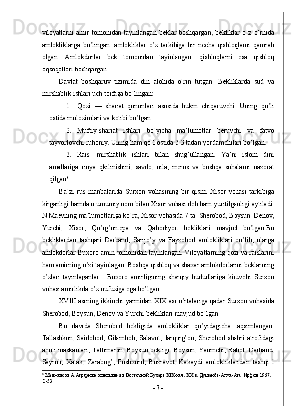 viloyatlarni   amir   tomonidan   tayinlangan   beklar   boshqargan,   bekliklar   o’z   o’rnida
amlokliklarga   bo’lingan.   amlokliklar   o’z   tarkibiga   bir   necha   qishloqlarni   qamrab
olgan.   Amlokdorlar   bek   tomonidan   tayinlangan.   qishloqlarni   esa   qishloq
oqsoqollari boshqargan. 
Davlat   boshqaruv   tizimida   din   alohida   o’rin   tutgan.   Bekliklarda   sud   va
mirshablik ishlari uch toifaga bo’lingan: 
1. Qozi   —   shariat   qonunlari   asosida   hukm   chiqaruvchi.   Uning   qo’li
ostida mulozimlari va kotibi bo’lgan. 
2. Muftiy-shariat   ishlari   bo’yicha   ma’lumotlar   beruvchi   va   fatvo
tayyorlovchi ruhoniy.  Uning ham qo’l ostida 2-3 tadan yordamchilari bo’lgan. 
3. Rais—mirshablik   ishlari   bilan   shug’ullangan.   Ya’ni   islom   dini
amallariga   rioya   qkilinishini,   savdo,   oila,   meros   va   boshqa   sohalarni   nazorat
qilgan 6
. 
Ba’zi   rus   manbalarida   Surxon   vohasining   bir   qismi   Xisor   vohasi   tarkibiga
kirganligi hamda u umumiy nom bilan Xisor vohasi deb ham yuritilganligi aytiladi.
N.Maevning ma’lumotlariga ko’ra, Xisor vohasida 7 ta: Sherobod, Boysun. Denov,
Yurchi,   Xisor,   Qo’rg’ontepa   va   Qabodiyon   bekliklari   mavjud   bo’lgan.Bu
bekliklardan   tashqari   Darband,   Sarijo’y   va   Fayzobod   amlokliklari   bo’lib,   ularga
amlokdorlar Buxoro amiri tomonidan tayinlangan. Viloyatlarning qozi va raislarini
ham amirning o’zi tayinlagan. Boshqa qishloq va shaxar amlokdorlarini beklarning
o’zlari   tayinlaganlar.     Buxoro   amirligining   sharqiy   hududlariga   kiruvchi   Surxon
vohasi amirlikda o’z nufuziga ega bo’lgan. 
XVIII asrning ikkinchi yarmidan XIX asr o’rtalariga qadar Surxon vohasida
Sherobod, Boysun, Denov va Yurchi bekliklari mavjud bo’lgan. 
Bu   davrda   Sherobod   bekligida   amlokliklar   qo’yidagicha   taqsimlangan:
Tallashkon,   Saidobod,   Gilambob,  Salavot,   Jarqurg’on,   Sherobod   shahri   atrofidagi
aholi maskanlari, Tallimaron, Boysun bekligi: Boysun, Yaumchi, Rabot, Darband,
Sayrob,   Xatak,   Zarabog’,   Poshxurd,   Buzravot,   Kakaydi   amlokliklaridan   tashqi   l
6
 Маджлисов А.Аграрные отношения в Восточной Бухаре XIX-нач. XX в. Душанбе-Алма-Ата: Ирфон.1967. 
С-53. 
-  7  - 
  