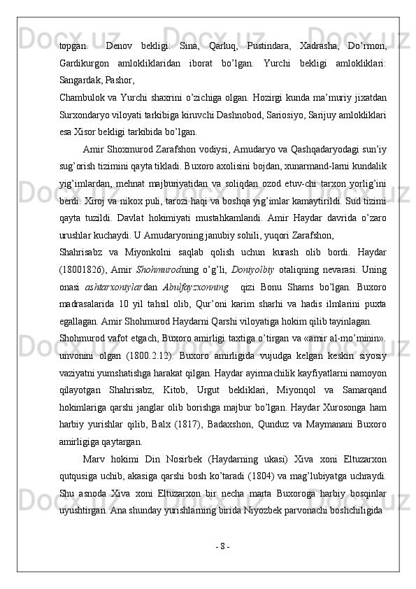topgan.     Denov   bekligi:   Sina,   Qarluq,   Pustindara,   Xadrasha,   Do’rmon,
Gardikurgon   amlokliklaridan   iborat   bo’lgan.   Yurchi   bekligi   amlokliklari:
Sangardak, Pashor, 
Chambulok va Yurchi shaxrini o’zichiga olgan. Hozirgi kunda ma’muriy jixatdan
Surxondaryo viloyati tarkibiga kiruvchi Dashnobod, Sariosiyo, Sarijuy amlokliklari
esa Xisor bekligi tarkibida bo’lgan. 
Amir Shoxmurod Zarafshon vodiysi, Amudaryo va Qashqadaryodagi sun’iy
sug’orish tizimini qayta tikladi. Buxoro axolisini bojdan, xunarmand-larni kundalik
yig’imlardan,   mehnat   majburiyatidan   va   soliqdan   ozod   etuv-chi   tarxon   yorlig’ini
berdi. Xiroj va nikox puli, tarozi haqi va boshqa yig’imlar kamaytirildi. Sud tizimi
qayta   tuzildi.   Davlat   hokimiyati   mustahkamlandi.   Amir   Haydar   davrida   o’zaro
urushlar kuchaydi. U Amudaryoning janubiy sohili, yuqori Zarafshon, 
Shahrisabz   va   Miyonkolni   saqlab   qolish   uchun   kurash   olib   bordi.   Haydar
(18001826),   Amir   Shohmurod ning   o’g’li,   Doniyolbiy   otaliqning   nevarasi.   Uning
onasi   ashtarxoniylar dan   Abulfayzxonning     qizi   Bonu   Shams   bo’lgan.   Buxoro
madrasalarida   10   yil   tahsil   olib,   Qur’oni   karim   sharhi   va   hadis   ilmlarini   puxta
egallagan. Amir Shohmurod Haydarni Qarshi viloyatiga hokim qilib tayinlagan. 
Shohmurod vafot etgach, Buxoro amirligi taxtiga o’tirgan va «amir al-mo’minin».
unvonini   olgan   (1800.2.12).   Buxoro   amirligida   vujudga   kelgan   keskin   siyosiy
vaziyatni yumshatishga harakat qilgan. Haydar ayirmachilik kayfiyatlarni namoyon
qilayotgan   Shahrisabz,   Kitob,   Urgut   bekliklari,   Miyonqol   va   Samarqand
hokimlariga   qarshi   janglar   olib  borishga   majbur   bo’lgan.   Haydar   Xurosonga   ham
harbiy   yurishlar   qilib,   Balx   (1817),   Badaxshon,   Qunduz   va   Maymanani   Buxoro
amirligiga qaytargan. 
Marv   hokimi   Din   Nosirbek   (Haydarning   ukasi)   Xiva   xoni   Eltuzarxon
qutqusiga uchib, akasiga qarshi bosh ko’taradi (1804) va mag’lubiyatga uchraydi.
Shu   asnoda   Xiva   xoni   Eltuzarxon   bir   necha   marta   Buxoroga   harbiy   bosqinlar
uyushtirgan. Ana shunday yurishlarning birida Niyozbek parvonachi boshchiligida 
-  8  - 
  
