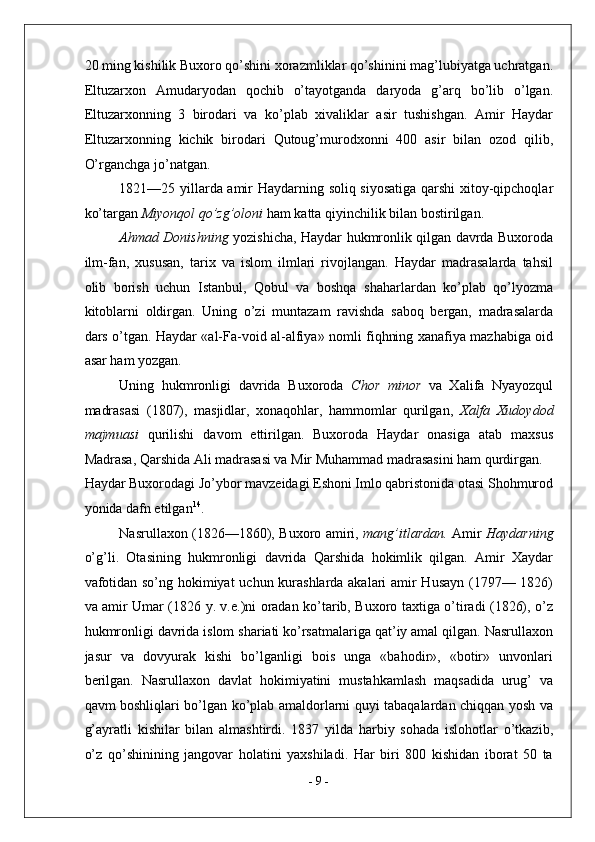 20 ming kishilik Buxoro qo’shini xorazmliklar qo’shinini mag’lubiyatga uchratgan.
Eltuzarxon   Amudaryodan   qochib   o’tayotganda   daryoda   g’arq   bo’lib   o’lgan.
Eltuzarxonning   3   birodari   va   ko’plab   xivaliklar   asir   tushishgan.   Amir   Haydar
Eltuzarxonning   kichik   birodari   Qutoug’murodxonni   400   asir   bilan   ozod   qilib,
O’rganchga jo’natgan. 
1821—25 yillarda amir Haydarning soliq siyosatiga qarshi  xitoy-qipchoqlar
ko’targan  Miyonqol qo’zg’oloni  ham katta qiyinchilik bilan bostirilgan. 
Ahmad Donishning   yozishicha, Haydar hukmronlik qilgan davrda Buxoroda
ilm-fan,   xususan,   tarix   va   islom   ilmlari   rivojlangan.   Haydar   madrasalarda   tahsil
olib   borish   uchun   Istanbul,   Qobul   va   boshqa   shaharlardan   ko’plab   qo’lyozma
kitoblarni   oldirgan.   Uning   o’zi   muntazam   ravishda   saboq   bergan,   madrasalarda
dars o’tgan. Haydar «al-Fa-void al-alfiya» nomli fiqhning xanafiya mazhabiga oid
asar ham yozgan. 
Uning   hukmronligi   davrida   Buxoroda   Chor   minor   va   Xalifa   Nyayozqul
madrasasi   (1807),   masjidlar,   xonaqohlar,   hammomlar   qurilgan,   Xalfa   Xudoydod
majmuasi   qurilishi   davom   ettirilgan.   Buxoroda   Haydar   onasiga   atab   maxsus
Madrasa, Qarshida Ali madrasasi va Mir Muhammad madrasasini ham qurdirgan. 
Haydar Buxorodagi Jo’ybor mavzeidagi Eshoni Imlo qabristonida otasi Shohmurod
yonida dafn etilgan 14
. 
Nasrullaxon (1826—1860), Buxoro amiri,   mang’itlardan.   Amir   Haydarning
o’g’li.   Otasining   hukmronligi   davrida   Qarshida   hokimlik   qilgan.   Amir   Xaydar
vafotidan so’ng hokimiyat uchun kurashlarda akalari amir Husayn (1797— 1826)
va amir Umar (1826 y. v.e.)ni oradan ko’tarib, Buxoro taxtiga o’tiradi (1826), o’z
hukmronligi davrida islom shariati ko’rsatmalariga qat’iy amal qilgan. Nasrullaxon
jasur   va   dovyurak   kishi   bo’lganligi   bois   unga   «bahodir»,   «botir»   unvonlari
berilgan.   Nasrullaxon   davlat   hokimiyatini   mustahkamlash   maqsadida   urug’   va
qavm boshliqlari bo’lgan ko’plab amaldorlarni quyi tabaqalardan chiqqan yosh va
g’ayratli   kishilar   bilan   almashtirdi.   1837   yilda   harbiy   sohada   islohotlar   o’tkazib,
o’z   qo’shinining   jangovar   holatini   yaxshiladi.   Har   biri   800   kishidan   iborat   50   ta
-  9  - 
  