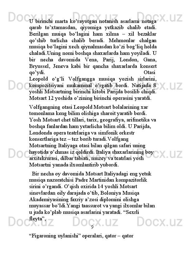 U   birinchi   marta   ko’rayotgan   notanish   asarlarni   notaga
qarab   to’xtamasdan,   qiyomiga   yetkazib   chalib   etadi.
Berilgan   muiqa   bo’lagini   ham   xilma   –   xil   bezaklar
qo’shib   turlicha   chalib   beradi.   Mehmonlar   chalgan
musiqa bo’lagini xech qiynalmasdan ko’zi bog’liq holda
chaladi.Uning nomi boshqa shaxarlarda ham yoyiladi.  U
bir   necha   davomida   Vena,   Parij,   London,   Gana,
Bryussel,   Jeneva   kabi   bir   qancha   shaxarlarda   konsert
qo’ydi.                                                            Otasi
Leopold   o’g’li   Volfgangga   musiqa   yozish   sirlarini,
kompozitsiyani   mukammal   o’rgatib   bordi.   Natijada   8
yoshli Motsartning birinchi kitobi Parijda bosilib chiqdi.
Motsart 12 yoshida o’zining birinchi operasini yaratdi.
Volfgangning otasi Leopold Motsart bolalarining xar 
tomonlama keng bilim olishiga sharoit yaratib berdi. 
Yosh Motsart chet tillari, tarix, geografiya, arifmetika va
boshqa fanlardan ham yetarlicha bilim oldi. U Parijda, 
Londonda opera teatrlariga va simfonik orkestr 
konsertlariga tez – tez borib turadi.Volfgang 
Motsartning Italiyaga otasi bilan qilgan safari uning 
hayotida o’chmas iz qoldirdi. Italiya shaxarlarining boy 
arxitekrurasi, dilbar tabiati, muzey va teatrlari yosh 
Motsartni yanada ilxomlantirib yubordi.                     
  Bir necha oy davomida Motsart Italiyadagi eng yetuk 
musiqa nazoratchisi Padre Martinidan kompazitorlik 
sirini o’rgandi. O’qish oxirida 14 yoshli Motsart 
sinovlardan oily darajada o’tib, Boloniya Musiqa 
Akademiyasining faxriy a’zosi diplomini olishga 
muyassar bo’ldi.Yangi taassurot va yangi ilxomlar bilan 
u juda ko’plab musiqa asarlarini yaratadi. “Sexrli 
fleyta”, 
        9
“Figaroning uylanishi” operalari, qator – qator  