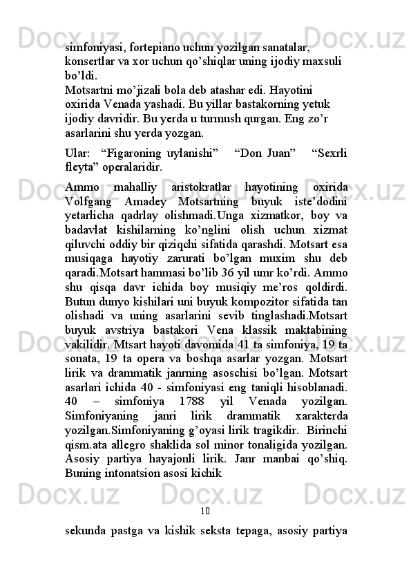 simfoniyasi, fortepiano uchun yozilgan sanatalar, 
konsertlar va xor uchun qo’shiqlar uning ijodiy maxsuli 
bo’ldi.                                                                                
Motsartni mo’jizali bola deb atashar edi. Hayotini 
oxirida Venada yashadi. Bu yillar bastakorning yetuk 
ijodiy davridir. Bu yerda u turmush qurgan. Eng zo’r 
asarlarini shu yerda yozgan.
Ular:     “Figaroning   uylanishi”       “Don   Juan”       “Sexrli
fleyta” operalaridir.
Ammo   mahalliy   aristokratlar   hayotining   oxirida
Volfgang   Amadey   Motsartning   buyuk   iste’dodini
yetarlicha   qadrlay   olishmadi.Unga   xizmatkor,   boy   va
badavlat   kishilarning   ko’nglini   olish   uchun   xizmat
qiluvchi oddiy bir qiziqchi sifatida qarashdi. Motsart esa
musiqaga   hayotiy   zarurati   bo’lgan   muxim   shu   deb
qaradi.Motsart hammasi bo’lib 36 yil umr ko’rdi. Ammo
shu   qisqa   davr   ichida   boy   musiqiy   me’ros   qoldirdi.
Butun dunyo kishilari uni buyuk kompozitor sifatida tan
olishadi   va   uning   asarlarini   sevib   tinglashadi.Motsart
buyuk   avstriya   bastakori   Vena   klassik   maktabining
vakilidir. Mtsart hayoti davomida 41 ta simfoniya, 19 ta
sonata,   19   ta   opera   va   boshqa   asarlar   yozgan.   Motsart
lirik   va   drammatik   janrning   asoschisi   bo’lgan.   Motsart
asarlari   ichida   40   -   simfoniyasi   eng   taniqli   hisoblanadi.
40   –   simfoniya   1788   yil   Venada   yozilgan.
Simfoniyaning   janri   lirik   drammatik   xarakterda
yozilgan.Simfoniyaning g’oyasi lirik tragikdir.   Birinchi
qism.ata allegro shaklida sol minor tonaligida yozilgan.
Asosiy   partiya   hayajonli   lirik.   Janr   manbai   qo’shiq.
Buning intonatsion asosi kichik 
      10
sekunda   pastga   va   kishik   seksta   tepaga,   asosiy   partiya 