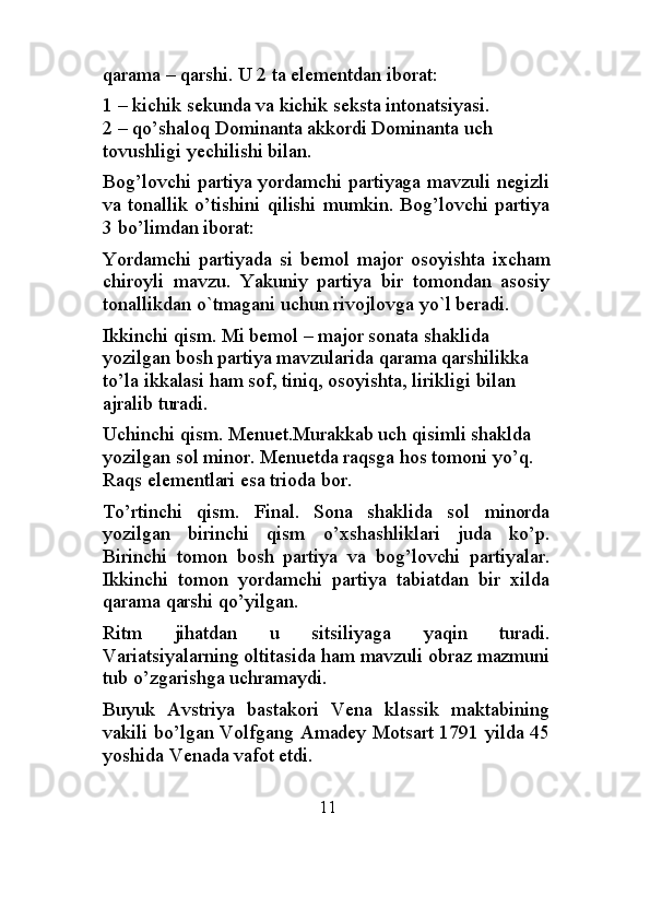 qarama – qarshi. U 2 ta elementdan iborat:
1 – kichik sekunda va kichik seksta intonatsiyasi.            
2 – qo’shaloq Dominanta akkordi Dominanta uch 
tovushligi yechilishi bilan.
Bog’lovchi partiya yordamchi partiyaga mavzuli negizli
va tonallik o’tishini qilishi mumkin. Bog’lovchi partiya
3 bo’limdan iborat:
Yordamchi   partiyada   si   bemol   major   osoyishta   ixcham
chiroyli   mavzu.   Yakuniy   partiya   bir   tomondan   asosiy
tonallikdan o`tmagani uchun rivojlovga yo`l beradi.
Ikkinchi qism. Mi bemol – major sonata shaklida 
yozilgan bosh partiya mavzularida qarama qarshilikka 
to’la ikkalasi ham sof, tiniq, osoyishta, lirikligi bilan 
ajralib turadi.
Uchinchi qism. Menuet.Murakkab uch qisimli shaklda 
yozilgan sol minor. Menuetda raqsga hos tomoni yo’q. 
Raqs elementlari esa trioda bor.
To’rtinchi   qism.   Final.   Sona   shaklida   sol   minorda
yozilgan   birinchi   qism   o’xshashliklari   juda   ko’p.
Birinchi   tomon   bosh   partiya   va   bog’lovchi   partiyalar.
Ikkinchi   tomon   yordamchi   partiya   tabiatdan   bir   xilda
qarama qarshi qo’yilgan.
Ritm   jihatdan   u   sitsiliyaga   yaqin   turadi.
Variatsiyalarning oltitasida ham mavzuli obraz mazmuni
tub o’zgarishga uchramaydi.
Buyuk   Avstriya   bastakori   Vena   klassik   maktabining
vakili bo’lgan Volfgang Amadey Motsart 1791 yilda 45
yoshida Venada vafot etdi.
                                     11
                                                                