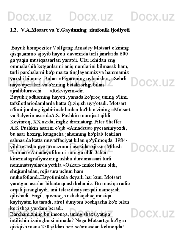 1 . 2 .  V.A.Mosart  va Y . Gaydnning   simfonik ijodiyoti
  Buyuk kompozitor Volfgang Amadey Motsart o'zining 
qisqa,ammo ajoyib hayoti davomida turli janrlarda 600 
ga yaqin musiqaasarlari yaratdi. Ular ichidan eng 
ommalashib ketganlarini aniq nomlarini bilmasak ham, 
turli parchalarni ko'p marta tinglaganmiz va hammamiz 
yaxshi bilamiz.  Bular: «Figaroning uylanishi», «Sehrli 
nay» operalari va o'zining betakrorligi bilan 
ajralibturuvchi — «Rekviyem»dir. 
Buyuk ijodkorning hayoti, yanada ko'proq uning o'limi 
tafsilotlariodamlarda katta Qiziqish uyg'otadi. Motsart 
o'limi jumbog’igabirinchilardan bo'lib o'zining «Motsart
va Salyeri» asaridaA.S. Pushkin murojaat qildi. 
Keyinroq, XX asrda, ingliz dramaturgi Piter Sheffer 
A.S. Pushkin asarini o'qib «Amadeus» pyesasiniyozdi, 
bu asar hozirgi kungacha jahonning ko'plab teatrlari 
sahnasida katta muvaffaqiyat bilan qo'yilmoqda. 1984-
yilda esashu pyesa mazmuni asosida rejissor Milosh 
Forman «Amadey»filmini suratga oldi. Jahon 
kinematografiyasining ushbu durdonaasari turli 
nominatsiyalarda yettita «Oskar» mukofotini oldi, 
shujumladan, rejissura uchun ham 
mukofotlandi.Hayotimizda deyarli har kuni Motsart 
yaratgan asarlar bilanto'qnash kelamiz. Bu musiqa radio 
orqali jaranglaydi, uni televideniyeorqali namoyish 
qilishadi. Engil, quvnoq, xushchaqchaq musiqa 
kayfiyatni ko'taradi, atrof dunyoni boshqacha ko'z bilan 
ko'rishga yordam beradi. 
Barchamizning bu insonga, uning shaxsiyatiga 
intilishimizningboisi nimada? Nega Motsartga bo'lgan 
qiziqish mana 250 yildan beri so'nmasdan kelmoqda!  