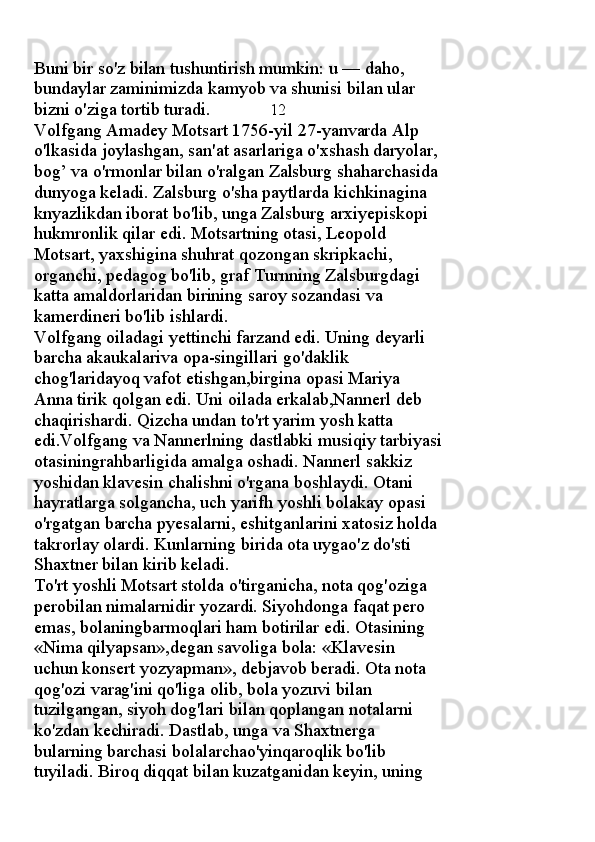 Buni bir so'z bilan tushuntirish mumkin: u — daho, 
bundaylar zaminimizda kamyob va shunisi bilan ular 
bizni o'ziga tortib turadi.               12
Volfgang Amadey Motsart 1756-yil 27-yanvarda Alp 
o'lkasida joylashgan, san'at asarlariga o'xshash daryolar, 
bog’ va o'rmonlar bilan o'ralgan Zalsburg shaharchasida 
dunyoga keladi. Zalsburg o'sha paytlarda kichkinagina 
knyazlikdan iborat bo'lib, unga Zalsburg arxiyepiskopi 
hukmronlik qilar edi. Motsartning otasi, Leopold 
Motsart, yaxshigina shuhrat qozongan skripkachi, 
organchi, pedagog bo'lib, graf Turnning Zalsburgdagi 
katta amaldorlaridan birining saroy sozandasi va 
kamerdineri bo'lib ishlardi. 
Volfgang oiladagi yettinchi farzand edi. Uning deyarli 
barcha akaukalariva opa-singillari go'daklik 
chog'laridayoq vafot etishgan,birgina opasi Mariya 
Anna tirik qolgan edi. Uni oilada erkalab,Nannerl deb 
chaqirishardi. Qizcha undan to'rt yarim yosh katta 
edi.Volfgang va Nannerlning dastlabki musiqiy tarbiyasi
otasiningrahbarligida amalga oshadi. Nannerl sakkiz 
yoshidan klavesin chalishni o'rgana boshlaydi. Otani 
hayratlarga solgancha, uch yarifh yoshli bolakay opasi 
o'rgatgan barcha pyesalarni, eshitganlarini xatosiz holda 
takrorlay olardi. Kunlarning birida ota uygao'z do'sti 
Shaxtner bilan kirib keladi. 
To'rt yoshli Motsart stolda o'tirganicha, nota qog'oziga 
perobilan nimalarnidir yozardi. Siyohdonga faqat pero 
emas, bolaningbarmoqlari ham botirilar edi. Otasining 
«Nima qilyapsan»,degan savoliga bola: «Klavesin 
uchun konsert yozyapman», debjavob beradi. Ota nota 
qog'ozi varag'ini qo'liga olib, bola yozuvi bilan 
tuzilgangan, siyoh dog'lari bilan qoplangan notalarni 
ko'zdan kechiradi. Dastlab, unga va Shaxtnerga 
bularning barchasi bolalarchao'yinqaroqlik bo'lib 
tuyiladi. Biroq diqqat bilan kuzatganidan keyin, uning  