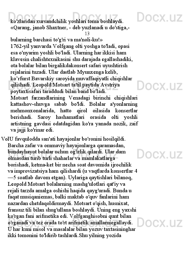 ko'zlaridan xursandchilik yoshlari toma boshlaydi. 
«Qarang, janob Shaxtner, - deb yuzlanadi u do'stiga,-
                                                      13
bularning barchasi to'g'ri va ma'noli-ku!» 
1762-yil yanvarda Volfgang olti yoshga to'ladi, opasi 
esa o'nyarim yoshli bo'ladi. Ularning har ikkisi ham 
klavesin chalishtexnikasini shu darajada egallashadiki, 
ota bolalar bilan birgalikdakonsert safari uyushtirish 
rejalarini tuzadi. Ular dastlab Myunxenga kelib, 
ko’rfurst Bavarskiy saroyida muvaffaqiyatli chiqishlar 
qilishadi. Leopold Motsart ta'til paytida Avstriya 
poytaxtisafari taraddudi bilan band bo'ladi. 
Motsart   farzandlarining   Venadagi   birinchi   chiqishlari
kattashov-shuvga   sabab   bo'ldi.   Bolalar   a'yonlarning
mehmonxonalarida,   hatto   qirol   oilasida   konsertlar
berishadi.   Saroy   hashamatlari   orasida   olti   yoshli
artistning   gavdasi   odatdagidan   ko'ra   yanada   nozik,   zaif
va jajji ko'rinar edi.
VolU favqulodda san'ati hayajonlar bo'ronini hosilqildi. 
Barcha zafar va ommaviy hayajonlarga qaramasdan, 
bundayhayot bolalar uchun og'irlik qilardi. Ular dam 
olmasdan turib turli shaharlar va mamlakatlarga 
borishadi, ketma-ket bir necha soat davomida ijrochilik 
va improvizatsiya ham qilishardi (u vaqtlarda konsertlar 4
—5 soatlab davom etgan). Uylariga qaytishlari bilanoq, 
Leopold Motsart bolalarning mashg'ulotlari qat'iy va 
rejali tarzda amalga oshishi haqida qayg'uradi. Bunda u 
faqat musiqaniemas, balki maktab o'quv fanlarini ham 
nazardan chetdaqoldirmaydi. Motsart o'qish, husnixat, 
fransuz tili bilan shug'ullana boshlaydi. Uning eng yaxshi 
ko'rgan fani arifmetika edi. Volfganghisobni qunt bilan 
o'rganadi va tez orada to'rt arifmetik amallarniegallaydi. 
U har kuni misol va masalalar bilan yozuv taxtasininghar 
ikki tomonini to'ldirib tashlardi.Shu yilning yozida  