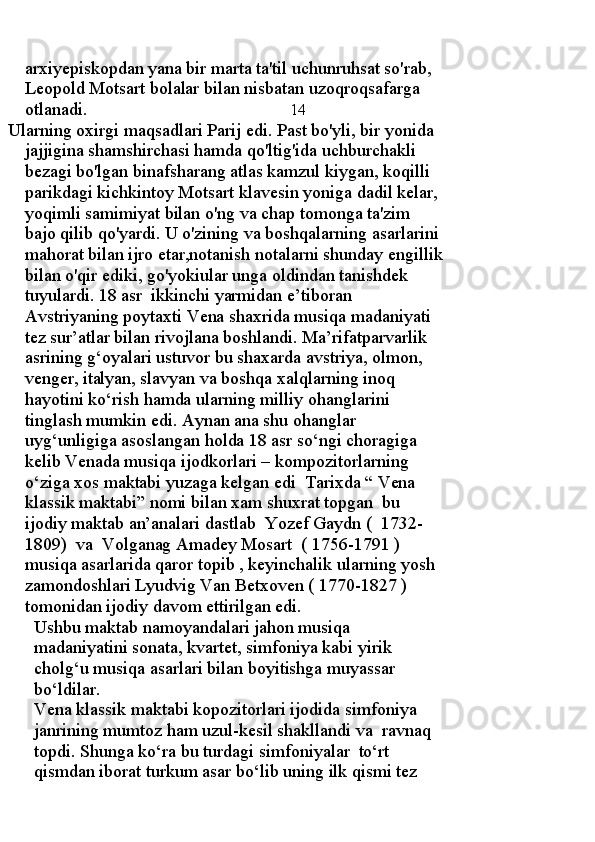 arxiyepiskopdan yana bir marta ta'til uchunruhsat so'rab, 
Leopold Motsart bolalar bilan nisbatan uzoqroqsafarga 
otlanadi.                                               14
 Ularning oxirgi maqsadlari Parij edi. Past bo'yli, bir yonida 
jajjigina shamshirchasi hamda qo'ltig'ida uchburchakli 
bezagi bo'lgan binafsharang atlas kamzul kiygan, koqilli 
parikdagi kichkintoy Motsart klavesin yoniga dadil kelar, 
yoqimli samimiyat bilan o'ng va chap tomonga ta'zim 
bajo qilib qo'yardi. U o'zining va boshqalarning asarlarini 
mahorat bilan ijro etar,notanish notalarni shunday engillik
bilan o'qir ediki, go'yokiular unga oldindan tanishdek 
tuyulardi.  18 asr  ikkinchi yarmidan e’tiboran 
Avstriyaning poytaxti Vena shaxrida musiqa madaniyati 
tez sur’atlar bilan rivojlana boshlandi. Ma’rifatparvarlik 
asrining g‘oyalari ustuvor bu shaxarda avstriya, olmon, 
venger, italyan, slavyan va boshqa xalqlarning inoq 
hayotini ko‘rish hamda ularning milliy ohanglarini 
tinglash mumkin edi. Aynan ana shu ohanglar  
uyg‘unligiga asoslangan holda 18 asr so‘ngi choragiga 
kelib Venada musiqa ijodkorlari – kompozitorlarning 
o‘ziga xos maktabi yuzaga kelgan edi  Tarixda “ Vena 
klassik maktabi” nomi bilan xam shuxrat topgan  bu 
ijodiy maktab an’analari dastlab  Yozef Gaydn (  1732-
1809)  va  Volganag Amadey Mosart  ( 1756-1791 ) 
musiqa asarlarida qaror topib , keyinchalik ularning yosh 
zamondoshlari Lyudvig Van Betxoven ( 1770-1827 ) 
tomonidan ijodiy davom ettirilgan edi.
Ushbu maktab namoyandalari jahon musiqa 
madaniyatini sonata, kvartet, simfoniya kabi yirik 
cholg‘u musiqa asarlari bilan boyitishga muyassar 
bo‘ldilar.
Vena klassik maktabi kopozitorlari ijodida simfoniya 
janrining mumtoz ham uzul-kesil shakllandi va  ravnaq  
topdi. Shunga ko‘ra bu turdagi simfoniyalar  to‘rt 
qismdan iborat turkum asar bo‘lib uning ilk qismi tez  