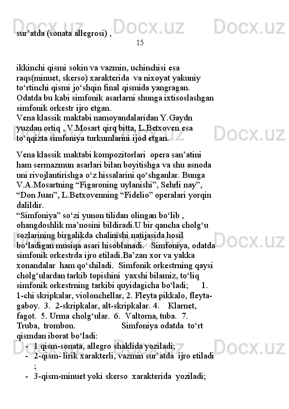 sur’atda (sonata allegrosi) ,                                               
                       15
ikkinchi qismi sokin va vazmin, uchinchisi esa  
raqs(minuet, skerso) xarakterida  va nixoyat yakuniy 
to‘rtinchi qismi jo‘shqin final qismida yangragan.
Odatda bu kabi simfonik asarlarni shunga ixtisoslashgan
simfonik orkestr ijro etgan.
Vena klassik maktabi namoyandalaridan Y.Gaydn 
yuzdan ortiq , V.Mosart qirq bitta, L.Betxoven esa 
to‘qqizta simfoniya turkumlarini ijod etgan.
                                                                                           
Vena klassik maktabi kompozitorlari  opera san’atini  
ham sermazmun asarlari bilan boyitishga va shu asnoda 
uni rivojlantirishga o‘z hissalarini qo‘shganlar. Bunga 
V.A.Mosartning “Figaroning uylanishi”, Sehrli nay”, 
“Don Juan”, L.Betxovenning “Fidelio” operalari yorqin 
dalildir.
“Simfoniya” so‘zi yunon tilidan olingan bo‘lib , 
ohangdoshlik ma’nosini bildiradi.U bir qancha cholg‘u 
sozlarining birgalikda chalinishi natijasida hosil 
bo‘ladigan musiqa asari hisoblanadi.   Simfoniya, odatda
simfonik orkestrda ijro etiladi.Ba’zan xor va yakka 
xonandalar  ham qo‘shiladi.  Simfonik orkestrning qaysi
cholg‘ulardan tarkib topishini  yaxshi bilamiz, to‘liq 
simfonik orkestrning tarkibi quyidagicha bo‘ladi;      1. 
1-chi skripkalar, violonchellar, 2. Fleyta pikkalo, fleyta-
gaboy.  3.  2-skripkalar, alt-skripkalar. 4.    Klarnet, 
fagot.  5. Urma cholg‘ular.  6.  Valtorna, tuba.  7.  
Truba,  trombon.                     Simfoniya odatda  to‘rt 
qismdan iborat bo‘ladi:  
- 1 qism-sonata, allegro shaklida yoziladi;
- 2-qism- lirik xarakterli, vazmin sur’atda  ijro etiladi
;
- 3-qism-minuet yoki skerso  xarakterida  yoziladi; 