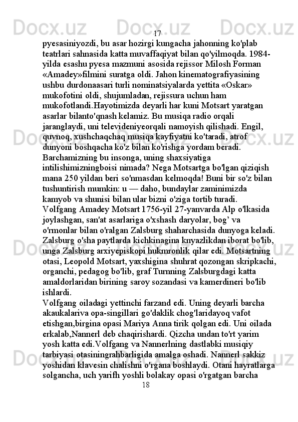                                                   17
pyesasiniyozdi, bu asar hozirgi kungacha jahonning ko'plab 
teatrlari sahnasida katta muvaffaqiyat bilan qo'yilmoqda. 1984-
yilda esashu pyesa mazmuni asosida rejissor Milosh Forman 
«Amadey»filmini suratga oldi. Jahon kinematografiyasining 
ushbu durdonaasari turli nominatsiyalarda yettita «Oskar» 
mukofotini oldi, shujumladan, rejissura uchun ham 
mukofotlandi.Hayotimizda deyarli har kuni Motsart yaratgan 
asarlar bilanto'qnash kelamiz. Bu musiqa radio orqali 
jaranglaydi, uni televideniyeorqali namoyish qilishadi. Engil, 
quvnoq, xushchaqchaq musiqa kayfiyatni ko'taradi, atrof 
dunyoni boshqacha ko'z bilan ko'rishga yordam beradi. 
Barchamizning bu insonga, uning shaxsiyatiga 
intilishimizningboisi nimada? Nega Motsartga bo'lgan qiziqish 
mana 250 yildan beri so'nmasdan kelmoqda! Buni bir so'z bilan 
tushuntirish mumkin: u — daho, bundaylar zaminimizda 
kamyob va shunisi bilan ular bizni o'ziga tortib turadi. 
Volfgang Amadey Motsart 1756-yil 27-yanvarda Alp o'lkasida 
joylashgan, san'at asarlariga o'xshash daryolar, bog’ va 
o'rmonlar bilan o'ralgan Zalsburg shaharchasida dunyoga keladi.
Zalsburg o'sha paytlarda kichkinagina knyazlikdan iborat bo'lib, 
unga Zalsburg arxiyepiskopi hukmronlik qilar edi. Motsartning 
otasi, Leopold Motsart, yaxshigina shuhrat qozongan skripkachi,
organchi, pedagog bo'lib, graf Turnning Zalsburgdagi katta 
amaldorlaridan birining saroy sozandasi va kamerdineri bo'lib 
ishlardi. 
Volfgang oiladagi yettinchi farzand edi. Uning deyarli barcha 
akaukalariva opa-singillari go'daklik chog'laridayoq vafot 
etishgan,birgina opasi Mariya Anna tirik qolgan edi. Uni oilada 
erkalab,Nannerl deb chaqirishardi. Qizcha undan to'rt yarim 
yosh katta edi.Volfgang va Nannerlning dastlabki musiqiy 
tarbiyasi otasiningrahbarligida amalga oshadi. Nannerl sakkiz 
yoshidan klavesin chalishni o'rgana boshlaydi. Otani hayratlarga
solgancha, uch yarifh yoshli bolakay opasi o'rgatgan barcha 
                                             18 