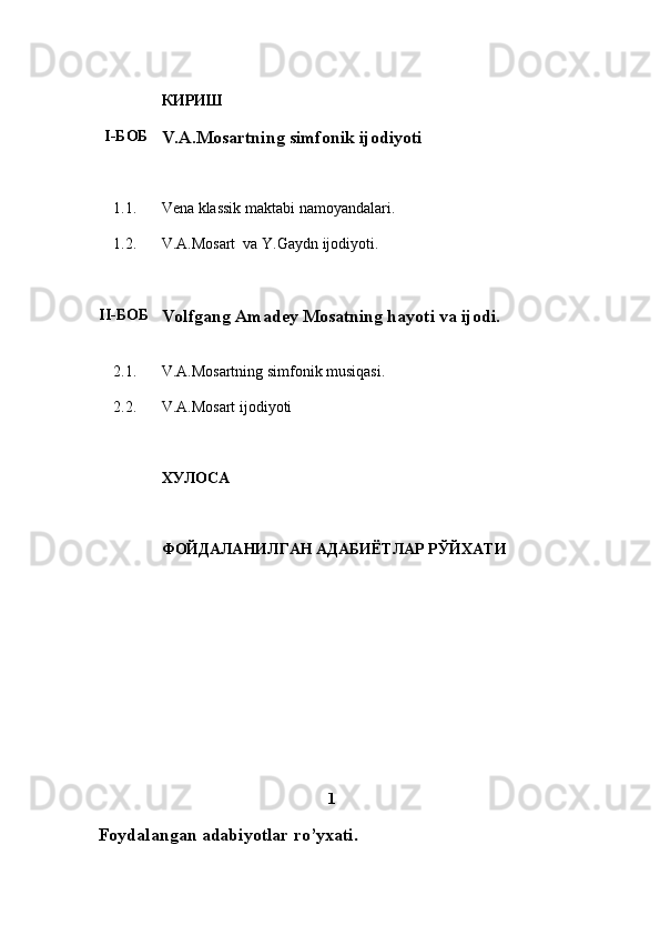 КИРИШ
I-БОБ
V.A.Mosartning simfonik ijodiyoti
1.1 . Vena klassik maktabi namoyandalari .
1.2. V . A . Mosart  va Y . Gaydn ijodiyoti .
II-БОБ
Volfgang Amadey Mosatning hayoti va ijodi.
2. 1 . V.A.Mosartning simfonik musiqasi.
2.2. V . A . Mosart ijodiyoti
ХУЛОСА
ФОЙДАЛАНИЛГАН АДАБИЁТЛАР РЎЙХАТИ
                                           1
  Foydalangan adabiyotlar ro’yxati . 