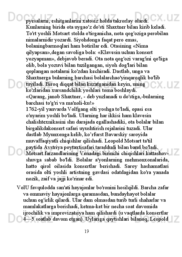 pyesalarni, eshitganlarini xatosiz holda takrorlay olardi. 
Kunlarning birida ota uygao'z do'sti Shaxtner bilan kirib keladi. 
To'rt yoshli Motsart stolda o'tirganicha, nota qog'oziga perobilan
nimalarnidir yozardi. Siyohdonga faqat pero emas, 
bolaningbarmoqlari ham botirilar edi. Otasining «Nima 
qilyapsan»,degan savoliga bola: «Klavesin uchun konsert 
yozyapman», debjavob beradi. Ota nota qog'ozi varag'ini qo'liga 
olib, bola yozuvi bilan tuzilgangan, siyoh dog'lari bilan 
qoplangan notalarni ko'zdan kechiradi. Dastlab, unga va 
Shaxtnerga bularning barchasi bolalarchao'yinqaroqlik bo'lib 
tuyiladi. Biroq diqqat bilan kuzatganidan keyin, uning 
ko'zlaridan xursandchilik yoshlari toma boshlaydi. 
«Qarang, janob Shaxtner, - deb yuzlanadi u do'stiga,-bularning 
barchasi to'g'ri va ma'noli-ku!» 
1762-yil yanvarda Volfgang olti yoshga to'ladi, opasi esa 
o'nyarim yoshli bo'ladi. Ularning har ikkisi ham klavesin 
chalishtexnikasini shu darajada egallashadiki, ota bolalar bilan 
birgalikdakonsert safari uyushtirish rejalarini tuzadi. Ular 
dastlab Myunxenga kelib, ko’rfurst Bavarskiy saroyida 
muvaffaqiyatli chiqishlar qilishadi. Leopold Motsart ta'til 
paytida Avstriya poytaxtisafari taraddudi bilan band bo'ladi. 
Motsart farzandlarining Venadagi birinchi chiqishlari kattashov-
shuvga   sabab   bo'ldi.   Bolalar   a'yonlarning   mehmonxonalarida,
hatto   qirol   oilasida   konsertlar   berishadi.   Saroy   hashamatlari
orasida   olti   yoshli   artistning   gavdasi   odatdagidan   ko'ra   yanada
nozik, zaif va jajji ko'rinar edi.
VolU favqulodda san'ati hayajonlar bo'ronini hosilqildi. Barcha zafar
va ommaviy hayajonlarga qaramasdan, bundayhayot bolalar 
uchun og'irlik qilardi. Ular dam olmasdan turib turli shaharlar va 
mamlakatlarga borishadi, ketma-ket bir necha soat davomida 
ijrochilik va improvizatsiya ham qilishardi (u vaqtlarda konsertlar
4—5 soatlab davom etgan). Uylariga qaytishlari bilanoq, Leopold
                                                  19 