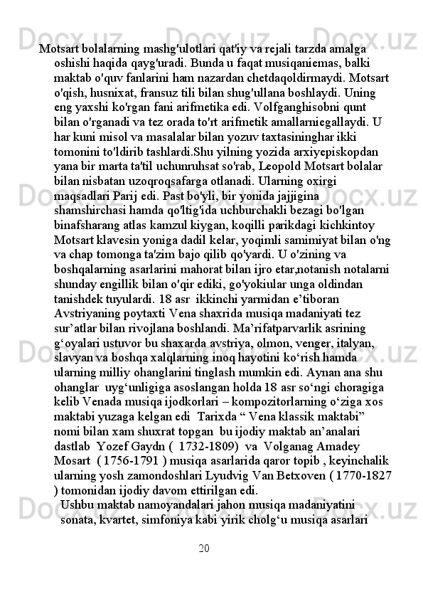 Motsart bolalarning mashg'ulotlari qat'iy va rejali tarzda amalga 
oshishi haqida qayg'uradi. Bunda u faqat musiqaniemas, balki 
maktab o'quv fanlarini ham nazardan chetdaqoldirmaydi. Motsart 
o'qish, husnixat, fransuz tili bilan shug'ullana boshlaydi. Uning 
eng yaxshi ko'rgan fani arifmetika edi. Volfganghisobni qunt 
bilan o'rganadi va tez orada to'rt arifmetik amallarniegallaydi. U 
har kuni misol va masalalar bilan yozuv taxtasininghar ikki 
tomonini to'ldirib tashlardi.Shu yilning yozida arxiyepiskopdan 
yana bir marta ta'til uchunruhsat so'rab, Leopold Motsart bolalar 
bilan nisbatan uzoqroqsafarga otlanadi. Ularning oxirgi 
maqsadlari Parij edi. Past bo'yli, bir yonida jajjigina 
shamshirchasi hamda qo'ltig'ida uchburchakli bezagi bo'lgan 
binafsharang atlas kamzul kiygan, koqilli parikdagi kichkintoy 
Motsart klavesin yoniga dadil kelar, yoqimli samimiyat bilan o'ng
va chap tomonga ta'zim bajo qilib qo'yardi. U o'zining va 
boshqalarning asarlarini mahorat bilan ijro etar,notanish notalarni
shunday engillik bilan o'qir ediki, go'yokiular unga oldindan 
tanishdek tuyulardi.  18 asr  ikkinchi yarmidan e’tiboran 
Avstriyaning poytaxti Vena shaxrida musiqa madaniyati tez 
sur’atlar bilan rivojlana boshlandi. Ma’rifatparvarlik asrining 
g‘oyalari ustuvor bu shaxarda avstriya, olmon, venger, italyan, 
slavyan va boshqa xalqlarning inoq hayotini ko‘rish hamda 
ularning milliy ohanglarini tinglash mumkin edi. Aynan ana shu 
ohanglar  uyg‘unligiga asoslangan holda 18 asr so‘ngi choragiga 
kelib Venada musiqa ijodkorlari – kompozitorlarning o‘ziga xos 
maktabi yuzaga kelgan edi  Tarixda “ Vena klassik maktabi” 
nomi bilan xam shuxrat topgan  bu ijodiy maktab an’analari 
dastlab  Yozef Gaydn (  1732-1809)  va  Volganag Amadey 
Mosart  ( 1756-1791 ) musiqa asarlarida qaror topib , keyinchalik 
ularning yosh zamondoshlari Lyudvig Van Betxoven ( 1770-1827
) tomonidan ijodiy davom ettirilgan edi.
Ushbu maktab namoyandalari jahon musiqa madaniyatini 
sonata, kvartet, simfoniya kabi yirik cholg‘u musiqa asarlari 
                                            20 