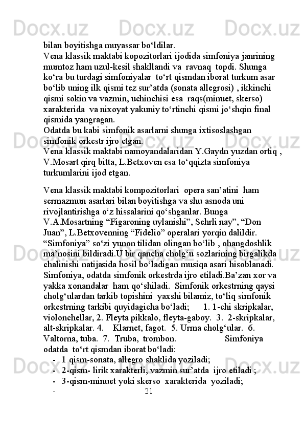 bilan boyitishga muyassar bo‘ldilar.
Vena klassik maktabi kopozitorlari ijodida simfoniya janrining 
mumtoz ham uzul-kesil shakllandi va  ravnaq  topdi. Shunga 
ko‘ra bu turdagi simfoniyalar  to‘rt qismdan iborat turkum asar 
bo‘lib uning ilk qismi tez sur’atda (sonata allegrosi) , ikkinchi 
qismi sokin va vazmin, uchinchisi esa  raqs(minuet, skerso) 
xarakterida  va nixoyat yakuniy to‘rtinchi qismi jo‘shqin final 
qismida yangragan.
Odatda bu kabi simfonik asarlarni shunga ixtisoslashgan 
simfonik orkestr ijro etgan.
Vena klassik maktabi namoyandalaridan Y.Gaydn yuzdan ortiq ,
V.Mosart qirq bitta, L.Betxoven esa to‘qqizta simfoniya 
turkumlarini ijod etgan.
                                                                                                       
Vena klassik maktabi kompozitorlari  opera san’atini  ham 
sermazmun asarlari bilan boyitishga va shu asnoda uni 
rivojlantirishga o‘z hissalarini qo‘shganlar. Bunga 
V.A.Mosartning “Figaroning uylanishi”, Sehrli nay”, “Don 
Juan”, L.Betxovenning “Fidelio” operalari yorqin dalildir.
“Simfoniya” so‘zi yunon tilidan olingan bo‘lib , ohangdoshlik 
ma’nosini bildiradi.U bir qancha cholg‘u sozlarining birgalikda 
chalinishi natijasida hosil bo‘ladigan musiqa asari hisoblanadi.   
Simfoniya, odatda simfonik orkestrda ijro etiladi.Ba’zan xor va 
yakka xonandalar  ham qo‘shiladi.  Simfonik orkestrning qaysi 
cholg‘ulardan tarkib topishini  yaxshi bilamiz, to‘liq simfonik 
orkestrning tarkibi quyidagicha bo‘ladi;      1. 1-chi skripkalar, 
violonchellar, 2. Fleyta pikkalo, fleyta-gaboy.  3.  2-skripkalar, 
alt-skripkalar. 4.    Klarnet, fagot.  5. Urma cholg‘ular.  6.  
Valtorna, tuba.  7.  Truba,  trombon.                     Simfoniya 
odatda  to‘rt qismdan iborat bo‘ladi:  
- 1 qism-sonata, allegro shaklida yoziladi;
- 2-qism- lirik xarakterli, vazmin sur’atda  ijro etiladi ;
- 3-qism-minuet yoki skerso  xarakterida  yoziladi;
-                                      21 