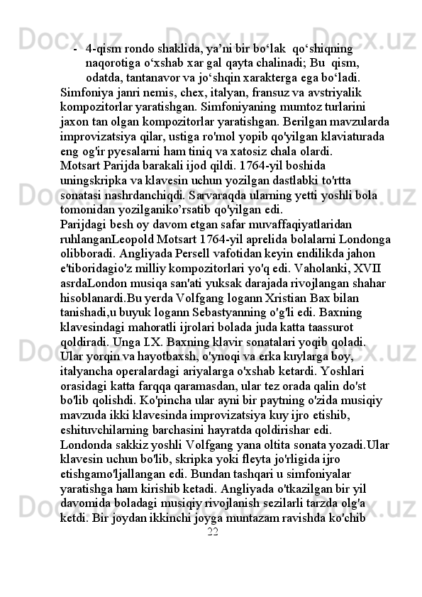 - 4-qism rondo shaklida, ya’ni bir bo‘lak  qo‘shiqning 
naqorotiga o‘xshab xar gal qayta chalinadi; Bu  qism, 
odatda, tantanavor va jo‘shqin xarakterga ega bo‘ladi.
Simfoniya janri nemis, chex, italyan, fransuz va avstriyalik  
kompozitorlar yaratishgan. Simfoniyaning mumtoz turlarini 
jaxon tan olgan kompozitorlar yaratishgan. Berilgan mavzularda
improvizatsiya qilar, ustiga ro'mol yopib qo'yilgan klaviaturada 
eng og'ir pyesalarni ham tiniq va xatosiz chala olardi. 
Motsart Parijda barakali ijod qildi. 1764-yil boshida 
uningskripka va klavesin uchun yozilgan dastlabki to'rtta 
sonatasi nashrdanchiqdi. Sarvaraqda ularning yetti yoshli bola 
tomonidan yozilganiko’rsatib qo'yilgan edi. 
Parijdagi besh oy davom etgan safar muvaffaqiyatlaridan 
ruhlanganLeopold Motsart 1764-yil aprelida bolalarni Londonga
olibboradi. Angliyada Persell vafotidan keyin endilikda jahon 
e'tiboridagio'z milliy kompozitorlari yo'q edi. Vaholanki, XVII 
asrdaLondon musiqa san'ati yuksak darajada rivojlangan shahar 
hisoblanardi.Bu yerda Volfgang logann Xristian Bax bilan 
tanishadi,u buyuk logann Sebastyanning o'g'li edi. Baxning 
klavesindagi mahoratli ijrolari bolada juda katta taassurot 
qoldiradi. Unga I.X. Baxning klavir sonatalari yoqib qoladi. 
Ular yorqin va hayotbaxsh, o'ynoqi va erka kuylarga boy, 
italyancha operalardagi ariyalarga o'xshab ketardi. Yoshlari 
orasidagi katta farqqa qaramasdan, ular tez orada qalin do'st 
bo'lib qolishdi. Ko'pincha ular ayni bir paytning o'zida musiqiy 
mavzuda ikki klavesinda improvizatsiya kuy ijro etishib, 
eshituvchilarning barchasini hayratda qoldirishar edi. 
Londonda sakkiz yoshli Volfgang yana oltita sonata yozadi.Ular
klavesin uchun bo'lib, skripka yoki fleyta jo'rligida ijro 
etishgamo'ljallangan edi. Bundan tashqari u simfoniyalar 
yaratishga ham kirishib ketadi. Angliyada o'tkazilgan bir yil 
davomida boladagi musiqiy rivojlanish sezilarli tarzda olg'a 
ketdi. Bir joydan ikkinchi joyga muntazam ravishda ko'chib 
                                               22 