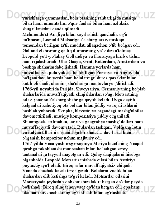 yurishlarga qaramasdan, bola otasining rahbarligida musiqa 
bilan ham, umumta'lim o'quv fanlari bilan ham uzluksiz 
shug'ullanishni qanda qilmadi. 
Mehmondo'st Angliya bilan xayrlashish qanchalik og'ir 
bo'lmasin, Leopold Motsartga Zalsburg arxiyepiskopi 
tomonidan berilgan ta'til muddati allaqachon o'tib bo'lgan edi. 
Golland elchisining qattiq iltimosining yo’zidan o'tolmay, 
Leopold yo'1-yo'lakay Gollandiya va Fransiyaga kirib o'tishni 
ham rejalashtiradi. Ular Gaaga, Gent, Rotterdam, Amsterdam va
boshqa shaharlardabo'lishadi. Hamma yerlarda ham 
muvaffaqiyat juda yuksak bo'ldi.Ilgari Fransiya va Angliyada 
bo'lganiday, bu yerda ham bolalarnigulduros qarsaklar bilan 
kutib olishadi, ularning sha'nlariga maqtovlaryog'dirishadi. 
1766-yil noyabrida Parijda, Shveysariya, Germaniyaning ko'plab
shaharlarida muvaffaqiyatli chiqishlardan so'ng, Motsartning 
oilasi jonajon Zalsburg shahriga qaytib keladi. Uyga qaytib 
kelganlari zahotiyoq ota bolalar bilan jiddiy va rejali ishlarni 
boshlab yuboradi. Skripka, klavesin va organdagi mashg'ulotlar 
davomettiriladi, musiqiy kompozitsiya jiddiy o'rganiladi. 
Shuningdek, arifmetika, tarix va geografiya mashg'ulotlari ham 
muvaffaqiyatli davom etadi. Bulardan tashqari, Volfgang lotin 
va italyan tillarini o'rganishga kirishadi. U davrlarda buni 
o'rganish kompozitor uchun majburiy edi. 
1767-yilda Vena yosh ersgersoginya Mariya lozefaning Neapol 
qiroliga nikohlanishi munosabati bilan bo'ladigan saroy 
tantanalariga tayyorlanayotgan edi. Qulay daqiqalarni hisobga 
olganholda Leopold Motsart sentabrda oilasi bilan Avstriya 
poytaxtigayo'l oladi. Biroq safar muvaffaqiyatsiz chiqadi. 
Venada chechak kasali tarqalgandi. Bolalarni zudlik bilan 
shahardan olib ketishga to'g'ri keladi. Motsartlar oilasini 
Moraviyada joylashib qolishiuchun taklif bergan do'stlar paydo 
bo'lishadi. Biroq allaqachon vaqt qo'ldan ketgan edi, opa ham, 
uka ham suvchechakning og'ir shakli bilan og'rlashadi. 
                                              23 