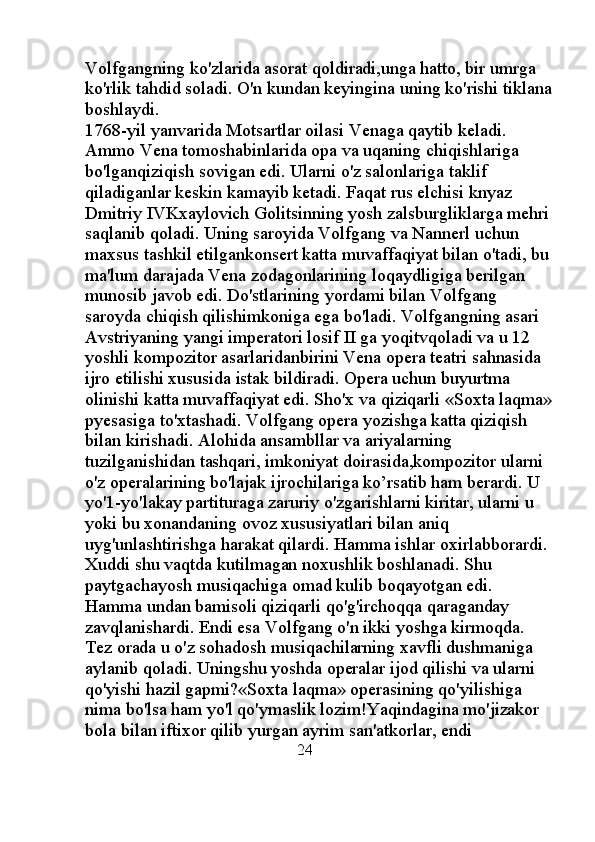 Volfgangning ko'zlarida asorat qoldiradi,unga hatto, bir umrga 
ko'rlik tahdid soladi. O'n kundan keyingina uning ko'rishi tiklana
boshlaydi. 
1768-yil yanvarida Motsartlar oilasi Venaga qaytib keladi. 
Ammo Vena tomoshabinlarida opa va uqaning chiqishlariga 
bo'lganqiziqish sovigan edi. Ularni o'z salonlariga taklif 
qiladiganlar keskin kamayib ketadi. Faqat rus elchisi knyaz 
Dmitriy IVKxaylovich Golitsinning yosh zalsburgliklarga mehri
saqlanib qoladi. Uning saroyida Volfgang va Nannerl uchun 
maxsus tashkil etilgankonsert katta muvaffaqiyat bilan o'tadi, bu
ma'lum darajada Vena zodagonlarining loqaydligiga berilgan 
munosib javob edi. Do'stlarining yordami bilan Volfgang 
saroyda chiqish qilishimkoniga ega bo'ladi. Volfgangning asari 
Avstriyaning yangi imperatori losif II ga yoqitvqoladi va u 12 
yoshli kompozitor asarlaridanbirini Vena opera teatri sahnasida 
ijro etilishi xususida istak bildiradi. Opera uchun buyurtma 
olinishi katta muvaffaqiyat edi. Sho'x va qiziqarli «Soxta laqma»
pyesasiga to'xtashadi. Volfgang opera yozishga katta qiziqish 
bilan kirishadi. Alohida ansambllar va ariyalarning 
tuzilganishidan tashqari, imkoniyat doirasida,kompozitor ularni 
o'z operalarining bo'lajak ijrochilariga ko’rsatib ham berardi. U 
yo'1-yo'lakay partituraga zaruriy o'zgarishlarni kiritar, ularni u 
yoki bu xonandaning ovoz xususiyatlari bilan aniq 
uyg'unlashtirishga harakat qilardi. Hamma ishlar oxirlabborardi. 
Xuddi shu vaqtda kutilmagan noxushlik boshlanadi. Shu 
paytgachayosh musiqachiga omad kulib boqayotgan edi. 
Hamma undan bamisoli qiziqarli qo'g'irchoqqa qaraganday 
zavqlanishardi. Endi esa Volfgang o'n ikki yoshga kirmoqda. 
Tez orada u o'z sohadosh musiqachilarning xavfli dushmaniga 
aylanib qoladi. Uningshu yoshda operalar ijod qilishi va ularni 
qo'yishi hazil gapmi?«Soxta laqma» operasining qo'yilishiga 
nima bo'lsa ham yo'l qo'ymaslik lozim!Yaqindagina mo'jizakor 
bola bilan iftixor qilib yurgan ayrim san'atkorlar, endi 
                                                24 