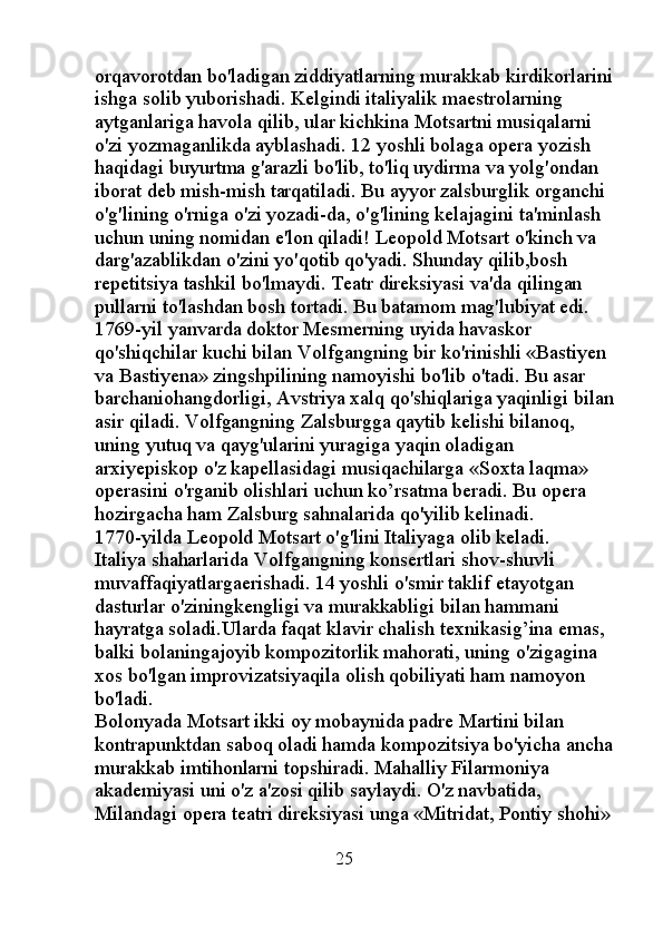 orqavorotdan bo'ladigan ziddiyatlarning murakkab kirdikorlarini
ishga solib yuborishadi. Kelgindi italiyalik maestrolarning 
aytganlariga havola qilib, ular kichkina Motsartni musiqalarni 
o'zi yozmaganlikda ayblashadi. 12 yoshli bolaga opera yozish 
haqidagi buyurtma g'arazli bo'lib, to'liq uydirma va yolg'ondan 
iborat deb mish-mish tarqatiladi. Bu ayyor zalsburglik organchi 
o'g'lining o'rniga o'zi yozadi-da, o'g'lining kelajagini ta'minlash 
uchun uning nomidan e'lon qiladi! Leopold Motsart o'kinch va 
darg'azablikdan o'zini yo'qotib qo'yadi. Shunday qilib,bosh 
repetitsiya tashkil bo'lmaydi. Teatr direksiyasi va'da qilingan 
pullarni to'lashdan bosh tortadi. Bu batamom mag'lubiyat edi. 
1769-yil yanvarda doktor Mesmerning uyida havaskor 
qo'shiqchilar kuchi bilan Volfgangning bir ko'rinishli «Bastiyen 
va Bastiyena» zingshpilining namoyishi bo'lib o'tadi. Bu asar 
barchaniohangdorligi, Avstriya xalq qo'shiqlariga yaqinligi bilan
asir qiladi. Volfgangning Zalsburgga qaytib kelishi bilanoq, 
uning yutuq va qayg'ularini yuragiga yaqin oladigan 
arxiyepiskop o'z kapellasidagi musiqachilarga «Soxta laqma» 
operasini o'rganib olishlari uchun ko’rsatma beradi. Bu opera 
hozirgacha ham Zalsburg sahnalarida qo'yilib kelinadi. 
1770-yilda Leopold Motsart o'g'lini Italiyaga olib keladi. 
Italiya shaharlarida Volfgangning konsertlari shov-shuvli 
muvaffaqiyatlargaerishadi. 14 yoshli o'smir taklif etayotgan 
dasturlar o'ziningkengligi va murakkabligi bilan hammani 
hayratga soladi.Ularda faqat klavir chalish texnikasig’ina emas, 
balki bolaningajoyib kompozitorlik mahorati, uning o'zigagina 
xos bo'lgan improvizatsiyaqila olish qobiliyati ham namoyon 
bo'ladi. 
Bolonyada Motsart ikki oy mobaynida padre Martini bilan 
kontrapunktdan saboq oladi hamda kompozitsiya bo'yicha ancha
murakkab imtihonlarni topshiradi. Mahalliy Filarmoniya 
akademiyasi uni o'z a'zosi qilib saylaydi. O'z navbatida, 
Milandagi opera teatri direksiyasi unga «Mitridat, Pontiy shohi» 
                                                      25 