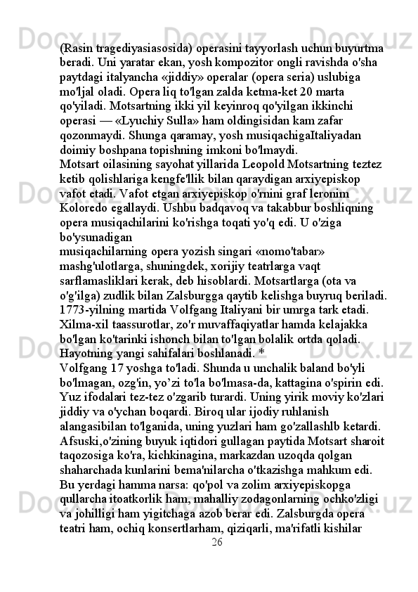 (Rasin tragediyasiasosida) operasini tayyorlash uchun buyurtma 
beradi. Uni yaratar ekan, yosh kompozitor ongli ravishda o'sha 
paytdagi italyancha «jiddiy» operalar (opera seria) uslubiga 
mo'ljal oladi. Opera liq to'lgan zalda ketma-ket 20 marta 
qo'yiladi. Motsartning ikki yil keyinroq qo'yilgan ikkinchi 
operasi — «Lyuchiy Sulla» ham oldingisidan kam zafar 
qozonmaydi. Shunga qaramay, yosh musiqachigaItaliyadan 
doimiy boshpana topishning imkoni bo'lmaydi. 
Motsart oilasining sayohat yillarida Leopold Motsartning teztez 
ketib qolishlariga kengfe'llik bilan qaraydigan arxiyepiskop 
vafot etadi. Vafot etgan arxiyepiskop o'rnini graf leronim 
Koloredo egallaydi. Ushbu badqavoq va takabbur boshliqning 
opera musiqachilarini ko'rishga toqati yo'q edi. U o'ziga 
bo'ysunadigan 
musiqachilarning opera yozish singari «nomo'tabar» 
mashg'ulotlarga, shuningdek, xorijiy teatrlarga vaqt 
sarflamasliklari kerak, deb hisoblardi. Motsartlarga (ota va 
o'g'ilga) zudlik bilan Zalsburgga qaytib kelishga buyruq beriladi.
1773-yilning martida Volfgang Italiyani bir umrga tark etadi. 
Xilma-xil taassurotlar, zo'r muvaffaqiyatlar hamda kelajakka 
bo'lgan ko'tarinki ishonch bilan to'lgan bolalik ortda qoladi. 
Hayotning yangi sahifalari boshlanadi. * 
Volfgang 17 yoshga to'ladi. Shunda u unchalik baland bo'yli 
bo'lmagan, ozg'in, yo’zi to'la bo'lmasa-da, kattagina o'spirin edi. 
Yuz ifodalari tez-tez o'zgarib turardi. Uning yirik moviy ko'zlari 
jiddiy va o'ychan boqardi. Biroq ular ijodiy ruhlanish 
alangasibilan to'lganida, uning yuzlari ham go'zallashlb ketardi. 
Afsuski,o'zining buyuk iqtidori gullagan paytida Motsart sharoit 
taqozosiga ko'ra, kichkinagina, markazdan uzoqda qolgan 
shaharchada kunlarini bema'nilarcha o'tkazishga mahkum edi. 
Bu yerdagi hamma narsa: qo'pol va zolim arxiyepiskopga 
qullarcha itoatkorlik ham, mahalliy zodagonlarning ochko'zligi 
va johilligi ham yigitchaga azob berar edi. Zalsburgda opera 
teatri ham, ochiq konsertlarham, qiziqarli, ma'rifatli kishilar 
                                                 26 