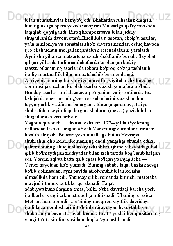 bilan uchrashuvlar hamyo'q edi. Shahardan ruhsatsiz chiqish, 
buning ustiga opera yozish navqiron Motsartga qat'iy ravishda 
taqiqlab qo'yilgandi. Biroq kompozitsiya bilan jiddiy 
shug'ullanish davom etardi.Endilikda u asosan, cholg'u asarlar, 
ya'ni simfoniya va sonatalar,sho'x divertismentlar, ochiq havoda 
ijro etish uchun mo'ljallangantabrik serenadalarini yaratardi. 
Ayni shu yillarda motsartona uslub shakllanib boradi. Sayohat 
qilgan yillarida turli mamlakatlarda to'plangan badiiy 
taassurotlar uning asarlarida tobora ko'proq ko'zga tashlanib, 
ijodiy mustaqillik bilan omuxtalashib bormoqda edi. 
Arxiyepiskopning bo’ying'iga muvofiq, yigitcha cherkovdagi 
xor musiqasi uchun ko'plab asarlar yozishga majbur bo'ladi. 
Bunday asarlar shu lahzadayoq o'rganilar va ijro etilardi. Bu 
kelajakda operalar, ulug'vor xor sahnalarini yozish uchun 
tayyorgarlik vazifasini bajargan... Shunga qaramay, Italiya 
shuhratidan keyin faqatbirgina shularni (messa) yozish bilan 
shug'ullanish zerikarlidir. 
Yagona quvonch — drama teatri edi. 1774-yilda Gyotening 
xatlaridan tashkil topgan «Yosh Verterningiztiroblari» romani 
bosilib chiqadi. Bu asar yosh muallifga butun Yevropa 
shuhratini olib keldi. Romanning dadil yangiligi shunda ediki, 
qahramonning chuqur shaxsiy iztiroblari ijtimoiy hayotdagi hal 
qilib bo'lmaydigan ziddiyatlar bilan zich tarzda bog’lanib ketgan
edi. Yorqin aql va katta qalb egasi bo'lgan yoshyigitcha — 
Verter hayotdan ko'z yumadi. Buning sababi faqat baxtsiz sevgi 
bo'lib qolmasdan, ayni paytda atrof-muhit bilan kelisha 
olmaslikda ham edi. Shunday qilib, romanda birinchi marotaba 
mavjud ijtimoiy tartiblar qoralanadi. Faqat 
adabiyotshunoslargina emas, balki o'sha davrdagi barcha yosh 
ijodkorlar yangi erkin istiqbolga intilishadi. Ularning orasida 
Motsart ham bor edi. U o'zining navqiron yigitlik davridagi 
ijodida zamondoshlarini to'lqinlantirayotgan bezovtalik va 
shubhalarga bevosita javob beradi. Bu 17 yoshli kompozitorning
yangi to'rtta simfoniyasida ochiq ko'zga tashlanadi. 
                                               27 