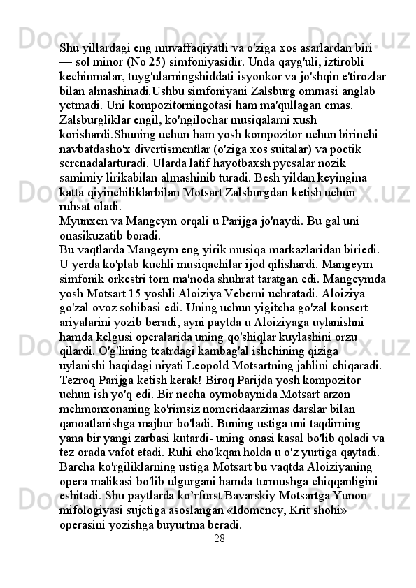 Shu yillardagi eng muvaffaqiyatli va o'ziga xos asarlardan biri 
— sol minor (No 25) simfoniyasidir. Unda qayg'uli, iztirobli 
kechinmalar, tuyg'ularningshiddati isyonkor va jo'shqin e'tirozlar
bilan almashinadi.Ushbu simfoniyani Zalsburg ommasi anglab 
yetmadi. Uni kompozitorningotasi ham ma'qullagan emas. 
Zalsburgliklar engil, ko'ngilochar musiqalarni xush 
korishardi.Shuning uchun ham yosh kompozitor uchun birinchi 
navbatdasho'x divertismentlar (o'ziga xos suitalar) va poetik 
serenadalarturadi. Ularda latif hayotbaxsh pyesalar nozik 
samimiy lirikabilan almashinib turadi. Besh yildan keyingina 
katta qiyinchiliklarbilan Motsart Zalsburgdan ketish uchun 
ruhsat oladi. 
Myunxen va Mangeym orqali u Parijga jo'naydi. Bu gal uni 
onasikuzatib boradi. 
Bu vaqtlarda Mangeym eng yirik musiqa markazlaridan biriedi. 
U yerda ko'plab kuchli musiqachilar ijod qilishardi. Mangeym 
simfonik orkestri torn ma'noda shuhrat taratgan edi. Mangeymda
yosh Motsart 15 yoshli Aloiziya Veberni uchratadi. Aloiziya 
go'zal ovoz sohibasi edi. Uning uchun yigitcha go'zal konsert 
ariyalarini yozib beradi, ayni paytda u Aloiziyaga uylanishni 
hamda kelgusi operalarida uning qo'shiqlar kuylashini orzu 
qilardi. O'g'lining teatrdagi kambag'al ishchining qiziga 
uylanishi haqidagi niyati Leopold Motsartning jahlini chiqaradi. 
Tezroq Parijga ketish kerak! Biroq Parijda yosh kompozitor 
uchun ish yo'q edi. Bir necha oymobaynida Motsart arzon 
mehmonxonaning ko'rimsiz nomeridaarzimas darslar bilan 
qanoatlanishga majbur bo'ladi. Buning ustiga uni taqdirning 
yana bir yangi zarbasi kutardi- uning onasi kasal bo'lib qoladi va
tez orada vafot etadi. Ruhi cho'kqan holda u o'z yurtiga qaytadi. 
Barcha ko'rgiliklarning ustiga Motsart bu vaqtda Aloiziyaning 
opera malikasi bo'lib ulgurgani hamda turmushga chiqqanligini 
eshitadi. Shu paytlarda ko’rfurst Bavarskiy Motsartga Yunon 
mifologiyasi sujetiga asoslangan «Idomeney, Krit shohi» 
operasini yozishga buyurtma beradi. 
                                                  28 