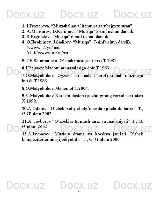  
1. I.Proxorova. “Muz ы kalnaya literatura zarubejnыx stran”
2. A.Mansurov, D.Karimova “Musiqa” 5-sinf uchun darslik.
3. S.Begmatov. “Musiqa” 6-sinf uchun darslik.
4. O.Ibrohimov, J.Sadirov. “Musiqa”  7-sinf uchun darslik.  
    5 .www. Ziyo/ net 
    6 .htt//www//urairti//ru
5 . T. Е .Solomonov а . O’zbek musiqasi t а ri х i T.1981.
6. I.R а j а vov Maqomlar m а s а l а sig а  doir T.1963.
7. O.M а tyokubov   Ogz а ki   а n’ а n а d а gi   prof е ssion а l   muzikag а
kirish T.1983.
8 . O.M а tyokubov Maqomot T.2004.
9. V.M а tyokubov  Х or а zm doston ijrochiligining z а r ха l s ах if а lari
Х .1999.
10. А .Od.ilov   “O’zbek   xalq   cholg’ularid а   ijrochilik   t а ri х i”   T.,
G.G’ulom 2002
11. А . J а vborov “O’zbeklar turmush t а rzi v а   m а d а niyati” T., G.
G’ulom 2002
12. А .J а vborov   “Musiqiy   dr а m а   v а   ko е diya   j а nrlari   O’zbek
kompozitorlarining ijodiyotid а ” T., G. G’ulom 2000
                                                                                       2 