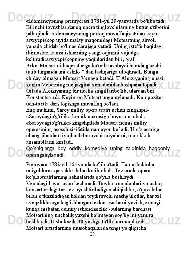 «Idomeney»ning premyerasi 1781-yil 29-yanvarda bo'libo'tadi. 
Birinchi tovushlaridanoq opera tinglovchilarning butun e'tiborini
jalb qiladi. «Idomeney»ning porloq muvaffaqiyatidan keyin 
arxiyepiskop uyida malay maqomidagi Motsartning ahvoli 
yanada chidab bo'lmas darajaga yetadi. Uning iste'fo haqidagi 
iltimoslari kamsitishlarning yangi oqimini vujudga 
keltiradi:arxiyepiskopning yaqinlaridan biri, graf 
Arko"Motsartni haqoratlarga ko'mib tashlaydi hamda g'azabi 
tutib turganda uni eshik- " dan tashqariga uloqtiradL Bunga 
chiday olmagan Motsart Venaga ketadi. U Aloiziyaning onasi, 
xonim Veberning mo'jazgina xonadonidanboshpana topadi. 
Oilada Aloiziyaning bir necha singillaribo'lib, ulardan biri 
Konstantsa edi. Keyinroq Motsart unga uylanadi. Kompozitor 
uch-to'rtta dars topishga muvaffaq bo'ladi. 
Eng muhimi, Saroy milliy opera teatri uchun zingshpil- 
«Saroydagio'g'rilik» komik operasiga buyurtma oladi. 
«Saroydagio'g'rilik» zingshpilida Motsart nemis milliy 
operasining asoschisisifatida namoyon bo'ladi. U o'z asariga 
ohang jihatdan rivojlanib boruvchi ariyalarni, murakkab 
ansambllarni kiritadi. 
Qo'shiqlarga   boy   oddiy   komediya   uning   talqinida   haqqoniy
operagaaylanadi.
Premyera 1782-yil 16-iyunda bo'lib o'tadi. Tomoshabinlar 
unigulduros qarsaklar bilan kutib oladi. Tez orada opera 
ko'plabteatrlarning sahnalarida qo'yila boshlaydi. 
Venadagi hayot oson kechmadi. Boylar xonadonlari va ochiq 
konsertlardagi tez-tez uyushtiriladigan chiqishlar, o'quvchilar 
bilan o'tkaziladigan holdan toydiruvchi mashg'ulotlar, har xil 
«voqeliklar»ga bag'ishlangan tezkor asarlarni yozish, ertangi 
kunga nisbatan doimiy ishonchsizlik -bularning barchasi 
Motsartning unchalik yaxshi bo'lmagan sog'lig'ini yemira 
boshlaydi. U shukezda 30 yoshga to'lib bormoqda edi. 
Motsart artistlarning musobaqalarida tengi yo'qligicha 
                                               29 