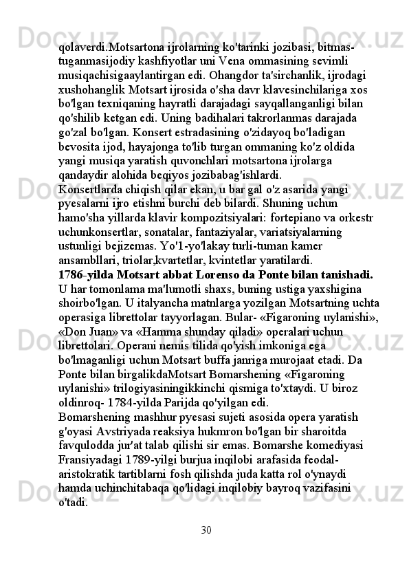 qolaverdi.Motsartona ijrolarning ko'tarinki jozibasi, bitmas-
tuganmasijodiy kashfiyotlar uni Vena ommasining sevimli 
musiqachisigaaylantirgan edi. Ohangdor ta'sirchanlik, ijrodagi 
xushohanglik Motsart ijrosida o'sha davr klavesinchilariga xos 
bo'lgan texniqaning hayratli darajadagi sayqallanganligi bilan 
qo'shilib ketgan edi. Uning badihalari takrorlanmas darajada 
go'zal bo'lgan. Konsert estradasining o'zidayoq bo'ladigan 
bevosita ijod, hayajonga to'lib turgan ommaning ko'z oldida 
yangi musiqa yaratish quvonchlari motsartona ijrolarga 
qandaydir alohida beqiyos jozibabag'ishlardi. 
Konsertlarda chiqish qilar ekan, u bar gal o'z asarida yangi 
pyesalarni ijro etishni burchi deb bilardi. Shuning uchun 
hamo'sha yillarda klavir kompozitsiyalari: fortepiano va orkestr 
uchunkonsertlar, sonatalar, fantaziyalar, variatsiyalarning 
ustunligi bejizemas. Yo'1-yo'lakay turli-tuman kamer 
ansambllari, triolar,kvartetlar, kvintetlar yaratilardi. 
1786-yilda Motsart abbat Lorenso da Ponte bilan tanishadi. 
U har tomonlama ma'lumotli shaxs, buning ustiga yaxshigina 
shoirbo'lgan. U italyancha matnlarga yozilgan Motsartning uchta
operasiga librettolar tayyorlagan. Bular- «Figaroning uylanishi»,
«Don Juan» va «Hamma shunday qiladi» operalari uchun 
librettolari. Operani nemis tilida qo'yish imkoniga ega 
bo'lmaganligi uchun Motsart buffa janriga murojaat etadi. Da 
Ponte bilan birgalikdaMotsart Bomarshening «Figaroning 
uylanishi» trilogiyasiningikkinchi qismiga to'xtaydi. U biroz 
oldinroq- 1784-yilda Parijda qo'yilgan edi. 
Bomarshening mashhur pyesasi sujeti asosida opera yaratish 
g'oyasi Avstriyada reaksiya hukmron bo'lgan bir sharoitda 
favqulodda jur'at talab qilishi sir emas. Bomarshe komediyasi 
Fransiyadagi 1789-yilgi burjua inqilobi arafasida feodal-
aristokratik tartiblarni fosh qilishda juda katta rol o'ynaydi 
hamda uchinchitabaqa qo'lidagi inqilobiy bayroq vazifasini 
o'tadi. 
                                               30 