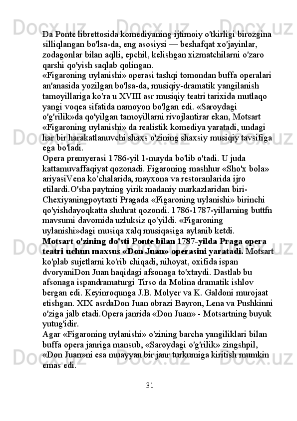 Da Ponte librettosida komediyaning ijtimoiy o'tkirligi birozgina 
silliqlangan bo'lsa-da, eng asosiysi — beshafqat xo'jayinlar, 
zodagonlar bilan aqlli, epchil, kelishgan xizmatchilarni o'zaro 
qarshi qo'yish saqlab qolingan. 
«Figaroning uylanishi» operasi tashqi tomondan buffa operalari 
an'anasida yozilgan bo'lsa-da, musiqiy-dramatik yangilanish 
tamoyillariga ko'ra u XVIII asr musiqiy teatri tarixida mutlaqo 
yangi voqea sifatida namoyon bo'lgan edi. «Saroydagi 
o'g'rilik»da qo'yilgan tamoyillarni rivojlantirar ekan, Motsart 
«Figaroning uylanishi» da realistik komediya yaratadi, undagi 
har bir harakatlanuvchi shaxs o'zining shaxsiy musiqiy tavsifiga 
ega bo'ladi. 
Opera premyerasi 1786-yil 1-mayda bo'lib o'tadi. U juda 
kattamuvaffaqiyat qozonadi. Figaroning mashhur «Sho'x bola» 
ariyasiVena ko'chalarida, mayxona va restoranlarida ijro 
etilardi.O'sha paytning yirik madaniy markazlaridan biri- 
Chexiyaningpoytaxti Pragada «Figaroning uylanishi» birinchi 
qo'yishdayoqkatta shuhrat qozondi. 1786-1787-yillarning buttfn 
mavsumi davomida uzluksiz qo'yildi. «Figaroning 
uylanishi»dagi musiqa xalq musiqasiga aylanib ketdi. 
Motsart o'zining do'sti Ponte bilan 1787-yilda Praga opera 
teatri uchun maxsus «Don Juan» operasini yaratadi.  Motsart 
ko'plab sujetlarni ko'rib chiqadi, nihoyat, oxifida ispan 
dvoryaniDon Juan haqidagi afsonaga to'xtaydi. Dastlab bu 
afsonaga ispandramaturgi Tirso da Molina dramatik ishlov 
bergan edi. Keyinroqunga J.B. Molyer va K. Galdoni murojaat 
etishgan. XIX asrdaDon Juan obrazi Bayron, Lena va Pushkinni 
o'ziga jalb etadi.Opera janrida «Don Juan» - Motsartning buyuk 
yutug'idir. 
Agar «Figaroning uylanishi» o'zining barcha yangiliklari bilan 
buffa opera janriga mansub, «Saroydagi o'g'rilik» zingshpil, 
«Don Juan»ni esa muayyan bir janr turkumiga kiritish mumkin 
emas edi. 
                                               31 