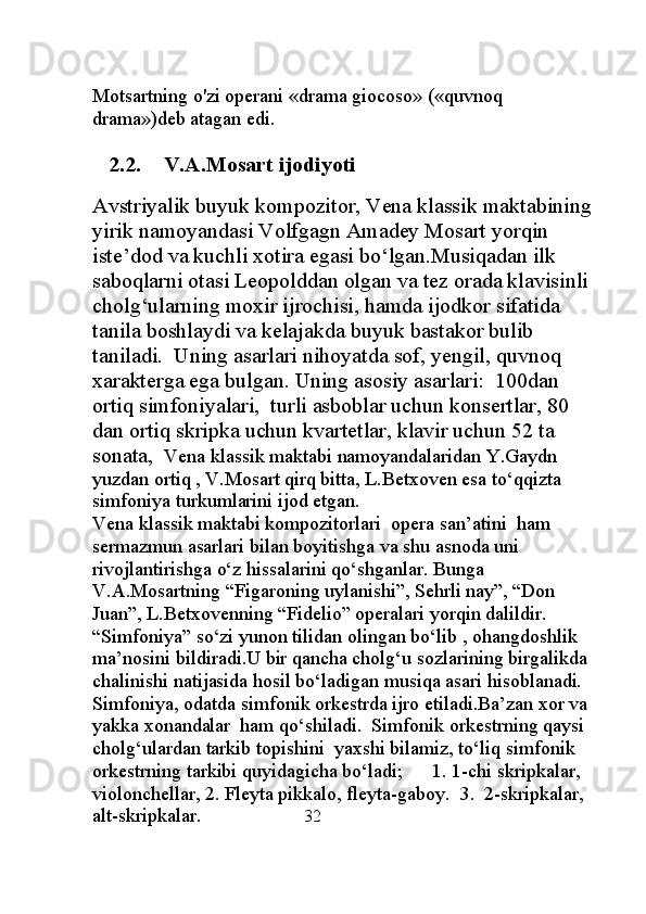Motsartning o'zi operani «drama giocoso» («quvnoq 
drama»)deb atagan edi. 
2.2. V . A . Mosart ijodiyoti
Avstriyalik buyuk kompozitor, Vena klassik maktabining 
yirik namoyandasi Volfgagn Amadey Mosart yorqin 
iste’dod va kuchli xotira egasi bo‘lgan.Musiqadan ilk 
saboqlarni otasi Leopolddan olgan va tez orada klavisinli 
cholg‘ularning moxir ijrochisi, hamda ijodkor sifatida 
tanila boshlaydi va kelajakda buyuk bastakor bulib 
taniladi.  Uning asarlari nihoyatda sof, yengil, quvnoq 
xarakterga ega bulgan. Uning asosiy asarlari:  100dan 
ortiq simfoniyalari,  turli asboblar uchun konsertlar, 80 
dan ortiq skripka uchun kvartetlar, klavir uchun 52 ta 
sonata,   Vena klassik maktabi namoyandalaridan Y.Gaydn 
yuzdan ortiq , V.Mosart qirq bitta, L.Betxoven esa to‘qqizta 
simfoniya turkumlarini ijod etgan.                                                 
Vena klassik maktabi kompozitorlari  opera san’atini  ham 
sermazmun asarlari bilan boyitishga va shu asnoda uni 
rivojlantirishga o‘z hissalarini qo‘shganlar. Bunga 
V.A.Mosartning “Figaroning uylanishi”, Sehrli nay”, “Don 
Juan”, L.Betxovenning “Fidelio” operalari yorqin dalildir.
“Simfoniya” so‘zi yunon tilidan olingan bo‘lib , ohangdoshlik 
ma’nosini bildiradi.U bir qancha cholg‘u sozlarining birgalikda 
chalinishi natijasida hosil bo‘ladigan musiqa asari hisoblanadi.   
Simfoniya, odatda simfonik orkestrda ijro etiladi.Ba’zan xor va 
yakka xonandalar  ham qo‘shiladi.  Simfonik orkestrning qaysi 
cholg‘ulardan tarkib topishini  yaxshi bilamiz, to‘liq simfonik 
orkestrning tarkibi quyidagicha bo‘ladi;      1. 1-chi skripkalar, 
violonchellar, 2. Fleyta pikkalo, fleyta-gaboy.  3.  2-skripkalar, 
alt-skripkalar.                      32 