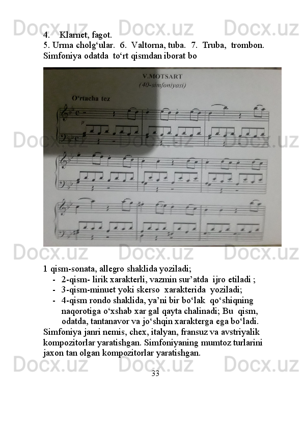 4.    Klarnet, fagot.                                                                           
5. Urma cholg‘ular.  6.  Valtorna, tuba.  7.  Truba,  trombon.   
Simfoniya odatda  to‘rt qismdan iborat bo
               
1 qism-sonata, allegro shaklida yoziladi;
- 2-qism- lirik xarakterli, vazmin sur’atda  ijro etiladi ;
- 3-qism-minuet yoki skerso  xarakterida  yoziladi;
- 4-qism rondo shaklida, ya’ni bir bo‘lak  qo‘shiqning 
naqorotiga o‘xshab xar gal qayta chalinadi; Bu  qism, 
odatda, tantanavor va jo‘shqin xarakterga ega bo‘ladi.
Simfoniya janri nemis, chex, italyan, fransuz va avstriyalik  
kompozitorlar yaratishgan. Simfoniyaning mumtoz turlarini 
jaxon tan olgan kompozitorlar yaratishgan. 
                                                     33                                                         