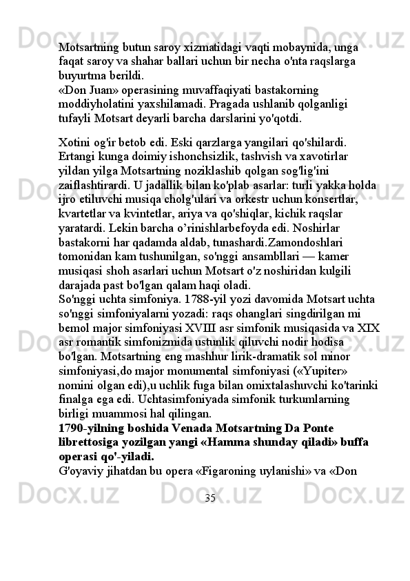 Motsartning butun saroy xizmatidagi vaqti mobaynida, unga 
faqat saroy va shahar ballari uchun bir necha o'nta raqslarga 
buyurtma berildi. 
«Don Juan» operasining muvaffaqiyati bastakorning 
moddiyholatini yaxshilamadi. Pragada ushlanib qolganligi 
tufayli Motsart deyarli barcha darslarini yo'qotdi. 
                                                   
Xotini og'ir betob edi. Eski qarzlarga yangilari qo'shilardi. 
Ertangi kunga doimiy ishonchsizlik, tashvish va xavotirlar 
yildan yilga Motsartning noziklashib qolgan sog'lig'ini 
zaiflashtirardi. U jadallik bilan ko'plab asarlar: turli yakka holda 
ijro etiluvchi musiqa cholg'ulari va orkestr uchun konsertlar, 
kvartetlar va kvintetlar, ariya va qo'shiqlar, kichik raqslar 
yaratardi. Lekin barcha o’rinishlarbefoyda edi. Noshirlar 
bastakorni har qadamda aldab, tunashardi.Zamondoshlari 
tomonidan kam tushunilgan, so'nggi ansambllari — kamer 
musiqasi shoh asarlari uchun Motsart o'z noshiridan kulgili 
darajada past bo'lgan qalam haqi oladi. 
So'nggi uchta simfoniya. 1788-yil yozi davomida Motsart uchta 
so'nggi simfoniyalarni yozadi: raqs ohanglari singdirilgan mi 
bemol major simfoniyasi XVIII asr simfonik musiqasida va XIX
asr romantik simfonizmida ustunlik qiluvchi nodir hodisa 
bo'lgan. Motsartning eng mashhur lirik-dramatik sol minor 
simfoniyasi,do major monumental simfoniyasi («Yupiter» 
nomini olgan edi),u uchlik fuga bilan omixtalashuvchi ko'tarinki
finalga ega edi. Uchtasimfoniyada simfonik turkumlarning 
birligi muammosi hal qilingan. 
1790-yilning boshida Venada Motsartning Da Ponte 
librettosiga yozilgan yangi «Hamma shunday qiladi» buffa 
operasi qo'-yiladi. 
G'oyaviy jihatdan bu opera «Figaroning uylanishi» va «Don 
                                                35 