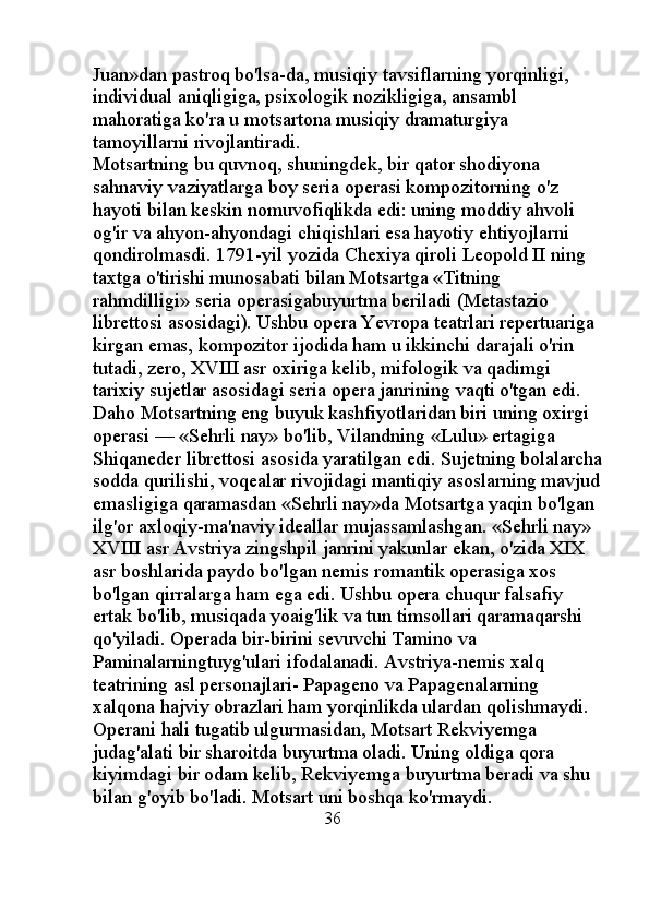 Juan»dan pastroq bo'lsa-da, musiqiy tavsiflarning yorqinligi, 
individual aniqligiga, psixologik nozikligiga, ansambl 
mahoratiga ko'ra u motsartona musiqiy dramaturgiya 
tamoyillarni rivojlantiradi. 
Motsartning bu quvnoq, shuningdek, bir qator shodiyona 
sahnaviy vaziyatlarga boy seria operasi kompozitorning o'z 
hayoti bilan keskin nomuvofiqlikda edi: uning moddiy ahvoli 
og'ir va ahyon-ahyondagi chiqishlari esa hayotiy ehtiyojlarni 
qondirolmasdi. 1791-yil yozida Chexiya qiroli Leopold II ning 
taxtga o'tirishi munosabati bilan Motsartga «Titning 
rahmdilligi» seria operasigabuyurtma beriladi (Metastazio 
librettosi asosidagi). Ushbu opera Yevropa teatrlari repertuariga 
kirgan emas, kompozitor ijodida ham u ikkinchi darajali o'rin 
tutadi, zero, XVIII asr oxiriga kelib, mifologik va qadimgi 
tarixiy sujetlar asosidagi seria opera janrining vaqti o'tgan edi. 
Daho Motsartning eng buyuk kashfiyotlaridan biri uning oxirgi 
operasi — «Sehrli nay» bo'lib, Vilandning «Lulu» ertagiga 
Shiqaneder librettosi asosida yaratilgan edi. Sujetning bolalarcha
sodda qurilishi, voqealar rivojidagi mantiqiy asoslarning mavjud
emasligiga qaramasdan «Sehrli nay»da Motsartga yaqin bo'lgan 
ilg'or axloqiy-ma'naviy ideallar mujassamlashgan. «Sehrli nay» 
XVIII asr Avstriya zingshpil janrini yakunlar ekan, o'zida XIX 
asr boshlarida paydo bo'lgan nemis romantik operasiga xos 
bo'lgan qirralarga ham ega edi. Ushbu opera chuqur falsafiy 
ertak bo'lib, musiqada yoaig'lik va tun timsollari qaramaqarshi 
qo'yiladi. Operada bir-birini sevuvchi Tamino va 
Paminalarningtuyg'ulari ifodalanadi. Avstriya-nemis xalq 
teatrining asl personajlari- Papageno va Papagenalarning 
xalqona hajviy obrazlari ham yorqinlikda ulardan qolishmaydi. 
Operani hali tugatib ulgurmasidan, Motsart Rekviyemga 
judag'alati bir sharoitda buyurtma oladi. Uning oldiga qora 
kiyimdagi bir odam kelib, Rekviyemga buyurtma beradi va shu 
bilan g'oyib bo'ladi. Motsart uni boshqa ko'rmaydi.
                                                     36   