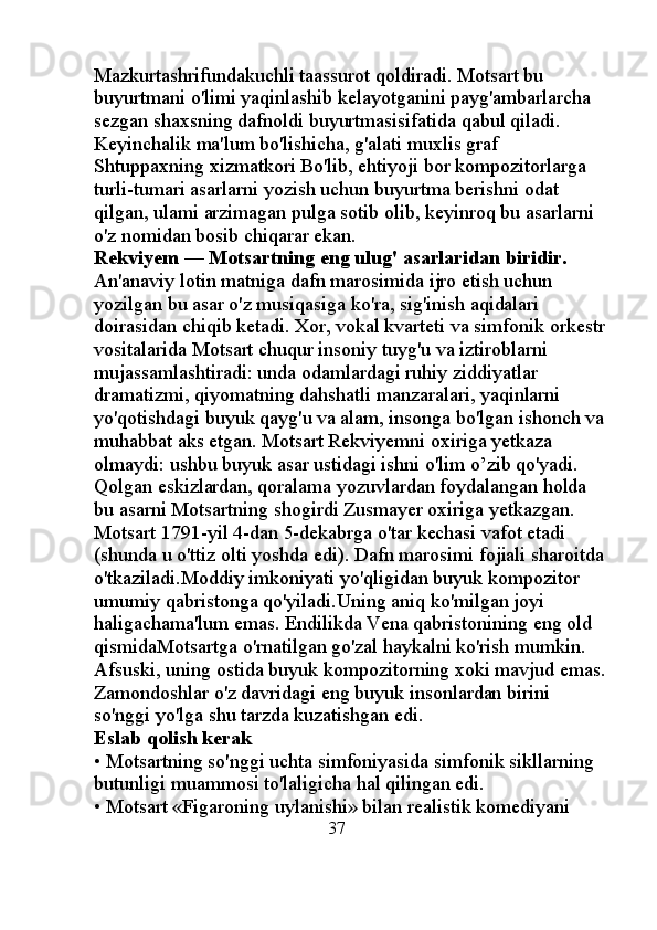 Mazkurtashrifundakuchli taassurot qoldiradi. Motsart bu 
buyurtmani o'limi yaqinlashib kelayotganini payg'ambarlarcha 
sezgan shaxsning dafnoldi buyurtmasisifatida qabul qiladi. 
Keyinchalik ma'lum bo'lishicha, g'alati muxlis graf 
Shtuppaxning xizmatkori Bo'lib, ehtiyoji bor kompozitorlarga 
turli-tumari asarlarni yozish uchun buyurtma berishni odat 
qilgan, ulami arzimagan pulga sotib olib, keyinroq bu asarlarni 
o'z nomidan bosib chiqarar ekan. 
Rekviyem — Motsartning eng ulug' asarlaridan biridir. 
An'anaviy lotin matniga dafn marosimida ijro etish uchun 
yozilgan bu asar o'z musiqasiga ko'ra, sig'inish aqidalari 
doirasidan chiqib ketadi. Xor, vokal kvarteti va simfonik orkestr 
vositalarida Motsart chuqur insoniy tuyg'u va iztiroblarni 
mujassamlashtiradi: unda odamlardagi ruhiy ziddiyatlar 
dramatizmi, qiyomatning dahshatli manzaralari, yaqinlarni 
yo'qotishdagi buyuk qayg'u va alam, insonga bo'lgan ishonch va 
muhabbat aks etgan. Motsart Rekviyemni oxiriga yetkaza 
olmaydi: ushbu buyuk asar ustidagi ishni o'lim o’zib qo'yadi. 
Qolgan eskizlardan, qoralama yozuvlardan foydalangan holda 
bu asarni Motsartning shogirdi Zusmayer oxiriga yetkazgan. 
Motsart 1791-yil 4-dan 5-dekabrga o'tar kechasi vafot etadi 
(shunda u o'ttiz olti yoshda edi). Dafn marosimi fojiali sharoitda 
o'tkaziladi.Moddiy imkoniyati yo'qligidan buyuk kompozitor 
umumiy qabristonga qo'yiladi.Uning aniq ko'milgan joyi 
haligachama'lum emas. Endilikda Vena qabristonining eng old 
qismidaMotsartga o'rnatilgan go'zal haykalni ko'rish mumkin. 
Afsuski, uning ostida buyuk kompozitorning xoki mavjud emas.
Zamondoshlar o'z davridagi eng buyuk insonlardan birini 
so'nggi yo'lga shu tarzda kuzatishgan edi. 
Eslab qolish kerak 
• Motsartning so'nggi uchta simfoniyasida simfonik sikllarning 
butunligi muammosi to'laligicha hal qilingan edi. 
• Motsart «Figaroning uylanishi» bilan realistik komediyani 
                                                37 
